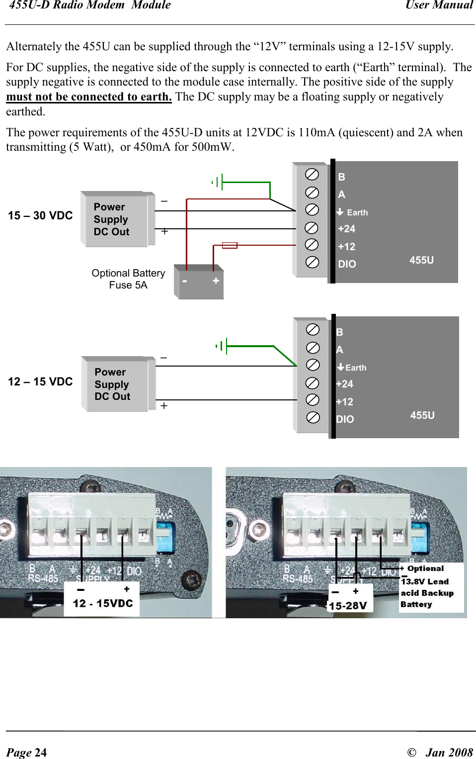 455U-D Radio Modem  Module   User Manual   Page 24  &copy;   Jan 2008 Alternately the 455U can be supplied through the &ldquo;12V&rdquo; terminals using a 12-15V supply. For DC supplies, the negative side of the supply is connected to earth (&ldquo;Earth&rdquo; terminal).  The supply negative is connected to the module case internally. The positive side of the supply must not be connected to earth. The DC supply may be a floating supply or negatively earthed. The power requirements of the 455U-D units at 12VDC is 110mA (quiescent) and 2A when transmitting (5 Watt),  or 450mA for 500mW.      B  A  Earth  +24  +12  DIO 15 &ndash; 30 VDC Power Supply DC Out -         + 455U Optional Battery Fuse 5A _  + B A Earth +24 +12 DIO 12 &ndash; 15 VDC Power Supply DC Out 455U _   + 