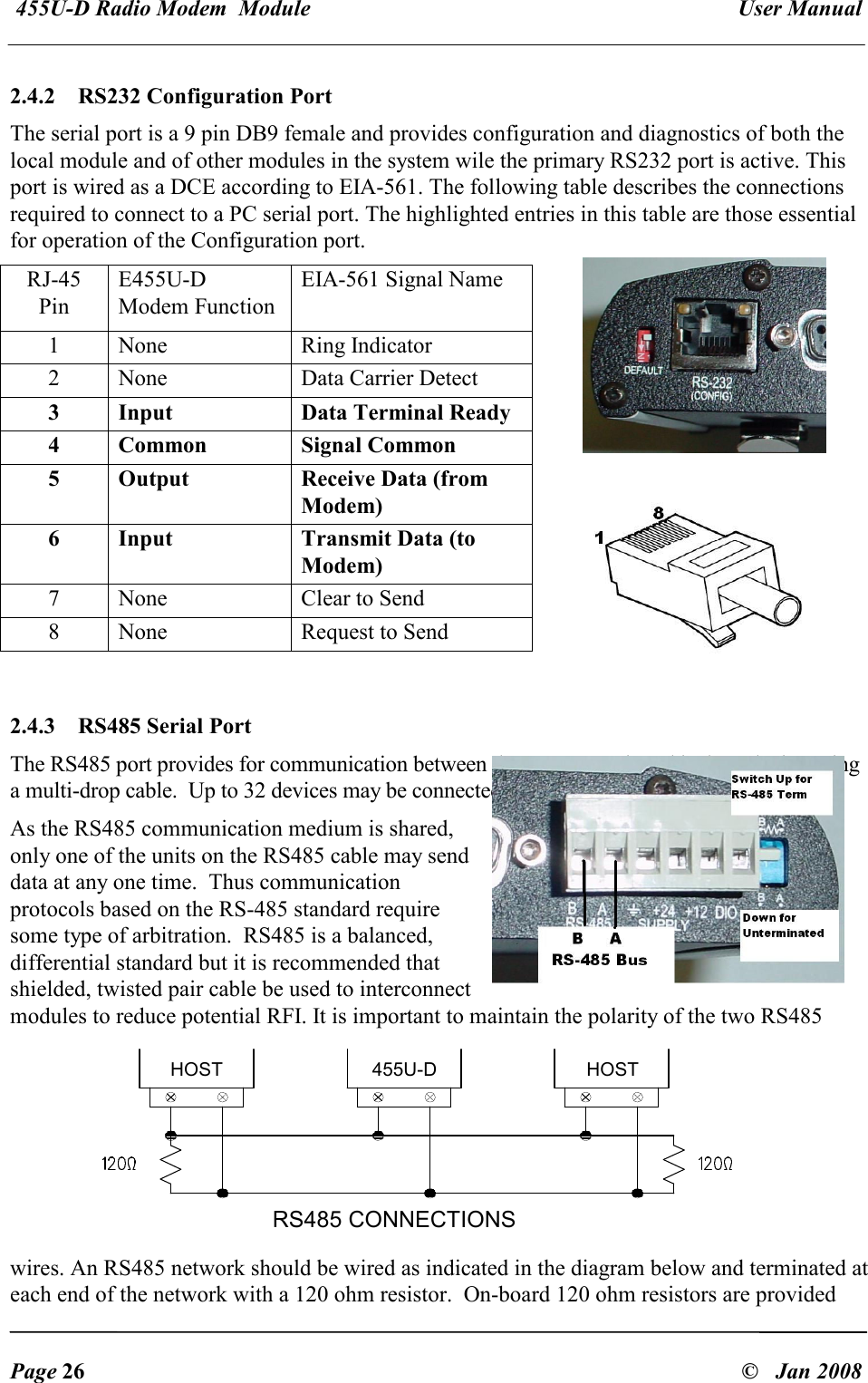  455U-D Radio Modem  Module   User Manual   Page 26  &copy;   Jan 2008 2.4.2   RS232 Configuration Port The serial port is a 9 pin DB9 female and provides configuration and diagnostics of both the local module and of other modules in the system wile the primary RS232 port is active. This port is wired as a DCE according to EIA-561. The following table describes the connections required to connect to a PC serial port. The highlighted entries in this table are those essential for operation of the Configuration port. RJ-45 Pin E455U-D Modem Function EIA-561 Signal Name 1  None  Ring Indicator 2  None  Data Carrier Detect 3  Input  Data Terminal Ready 4  Common  Signal Common 5  Output  Receive Data (from Modem) 6  Input  Transmit Data (to Modem) 7  None  Clear to Send 8  None  Request to Send  2.4.3   RS485 Serial Port The RS485 port provides for communication between the 455U-D unit and its host device using a multi-drop cable.  Up to 32 devices may be connected in each multi-drop network.   As the RS485 communication medium is shared, only one of the units on the RS485 cable may send data at any one time.  Thus communication protocols based on the RS-485 standard require some type of arbitration.  RS485 is a balanced, differential standard but it is recommended that shielded, twisted pair cable be used to interconnect modules to reduce potential RFI. It is important to maintain the polarity of the two RS485 wires. An RS485 network should be wired as indicated in the diagram below and terminated at each end of the network with a 120 ohm resistor.  On-board 120 ohm resistors are provided HOST  455U-D  HOST RS485 CONNECTIONS 