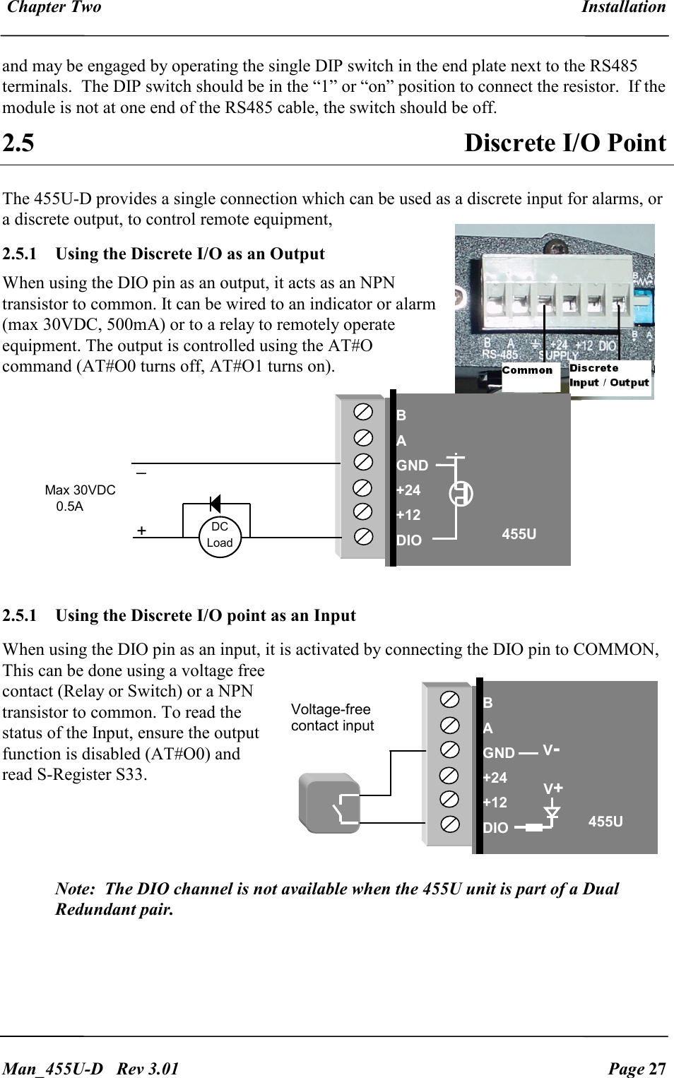  Chapter Two  Installation   Man_455U-D   Rev 3.01  Page 27     and may be engaged by operating the single DIP switch in the end plate next to the RS485 terminals.  The DIP switch should be in the &ldquo;1&rdquo; or &ldquo;on&rdquo; position to connect the resistor.  If the module is not at one end of the RS485 cable, the switch should be off. 2.5  Discrete I/O Point The 455U-D provides a single connection which can be used as a discrete input for alarms, or a discrete output, to control remote equipment,  2.5.1   Using the Discrete I/O as an Output When using the DIO pin as an output, it acts as an NPN transistor to common. It can be wired to an indicator or alarm (max 30VDC, 500mA) or to a relay to remotely operate equipment. The output is controlled using the AT#O command (AT#O0 turns off, AT#O1 turns on).   2.5.1   Using the Discrete I/O point as an Input When using the DIO pin as an input, it is activated by connecting the DIO pin to COMMON, This can be done using a voltage free contact (Relay or Switch) or a NPN transistor to common. To read the status of the Input, ensure the output function is disabled (AT#O0) and read S-Register S33.    Note:  The DIO channel is not available when the 455U unit is part of a Dual Redundant pair.  _ + DC Load Max 30VDC      0.5A  B A GND +24 +12 DIO 455U DIO  DIO GND Voltage-free contact input B A GND +24 +12 DIO 455U V+ V- 