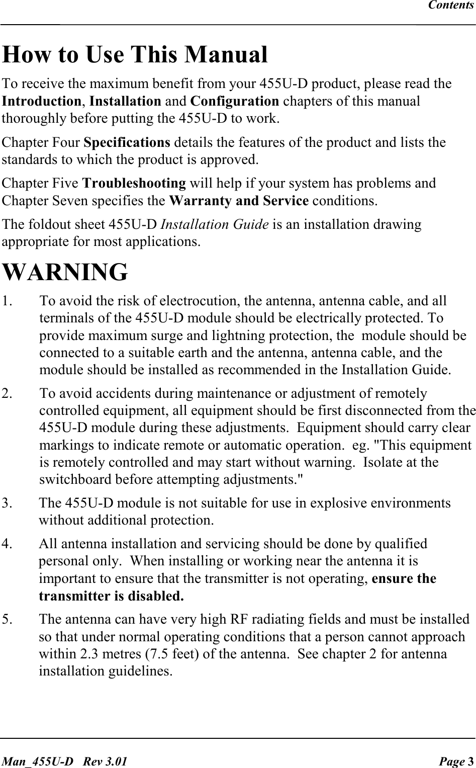   Contents   Man_455U-D   Rev 3.01  Page 3 How to Use This Manual To receive the maximum benefit from your 455U-D product, please read the Introduction, Installation and Configuration chapters of this manual thoroughly before putting the 455U-D to work. Chapter Four Specifications details the features of the product and lists the standards to which the product is approved. Chapter Five Troubleshooting will help if your system has problems and Chapter Seven specifies the Warranty and Service conditions. The foldout sheet 455U-D Installation Guide is an installation drawing appropriate for most applications. WARNING 1.  To avoid the risk of electrocution, the antenna, antenna cable, and all terminals of the 455U-D module should be electrically protected. To provide maximum surge and lightning protection, the  module should be connected to a suitable earth and the antenna, antenna cable, and the module should be installed as recommended in the Installation Guide. 2.  To avoid accidents during maintenance or adjustment of remotely controlled equipment, all equipment should be first disconnected from the 455U-D module during these adjustments.  Equipment should carry clear markings to indicate remote or automatic operation.  eg. "This equipment is remotely controlled and may start without warning.  Isolate at the switchboard before attempting adjustments." 3.  The 455U-D module is not suitable for use in explosive environments without additional protection. 4.  All antenna installation and servicing should be done by qualified personal only.  When installing or working near the antenna it is important to ensure that the transmitter is not operating, ensure the transmitter is disabled. 5.  The antenna can have very high RF radiating fields and must be installed so that under normal operating conditions that a person cannot approach within 2.3 metres (7.5 feet) of the antenna.  See chapter 2 for antenna installation guidelines. 