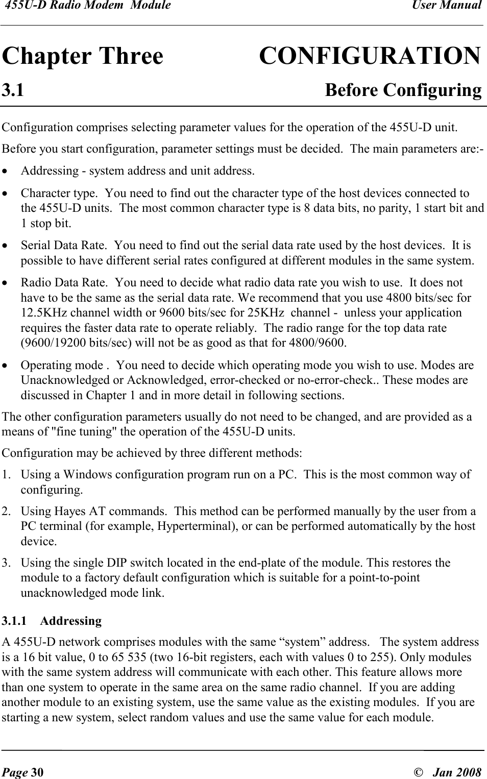  455U-D Radio Modem  Module   User Manual   Page 30  &copy;   Jan 2008 Chapter Three  CONFIGURATION 3.1  Before Configuring Configuration comprises selecting parameter values for the operation of the 455U-D unit.  Before you start configuration, parameter settings must be decided.  The main parameters are:- &bull; Addressing - system address and unit address. &bull; Character type.  You need to find out the character type of the host devices connected to the 455U-D units.  The most common character type is 8 data bits, no parity, 1 start bit and 1 stop bit. &bull; Serial Data Rate.  You need to find out the serial data rate used by the host devices.  It is possible to have different serial rates configured at different modules in the same system. &bull; Radio Data Rate.  You need to decide what radio data rate you wish to use.  It does not have to be the same as the serial data rate. We recommend that you use 4800 bits/sec for 12.5KHz channel width or 9600 bits/sec for 25KHz  channel -  unless your application requires the faster data rate to operate reliably.  The radio range for the top data rate (9600/19200 bits/sec) will not be as good as that for 4800/9600. &bull; Operating mode .  You need to decide which operating mode you wish to use. Modes are Unacknowledged or Acknowledged, error-checked or no-error-check.. These modes are discussed in Chapter 1 and in more detail in following sections. The other configuration parameters usually do not need to be changed, and are provided as a means of "fine tuning" the operation of the 455U-D units. Configuration may be achieved by three different methods: 1. Using a Windows configuration program run on a PC.  This is the most common way of configuring. 2. Using Hayes AT commands.  This method can be performed manually by the user from a PC terminal (for example, Hyperterminal), or can be performed automatically by the host device. 3. Using the single DIP switch located in the end-plate of the module. This restores the module to a factory default configuration which is suitable for a point-to-point unacknowledged mode link. 3.1.1  Addressing A 455U-D network comprises modules with the same &ldquo;system&rdquo; address.   The system address is a 16 bit value, 0 to 65 535 (two 16-bit registers, each with values 0 to 255). Only modules with the same system address will communicate with each other. This feature allows more than one system to operate in the same area on the same radio channel.  If you are adding another module to an existing system, use the same value as the existing modules.  If you are starting a new system, select random values and use the same value for each module. 