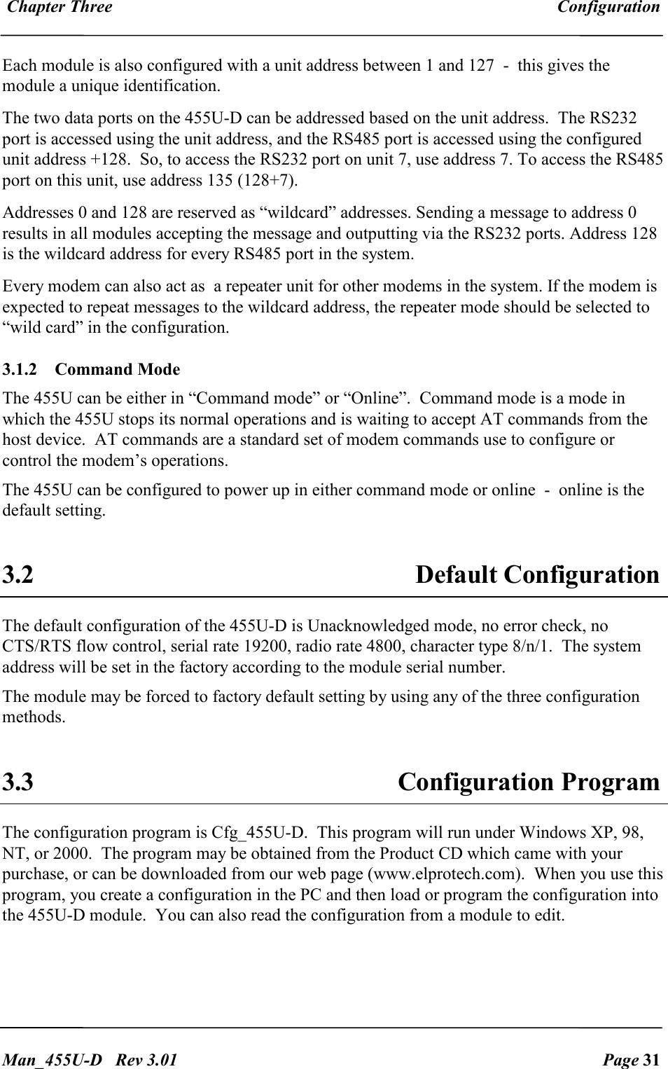  Chapter Three  Configuration   Man_455U-D   Rev 3.01  Page 31     Each module is also configured with a unit address between 1 and 127  -  this gives the module a unique identification.  The two data ports on the 455U-D can be addressed based on the unit address.  The RS232 port is accessed using the unit address, and the RS485 port is accessed using the configured unit address +128.  So, to access the RS232 port on unit 7, use address 7. To access the RS485 port on this unit, use address 135 (128+7). Addresses 0 and 128 are reserved as &ldquo;wildcard&rdquo; addresses. Sending a message to address 0 results in all modules accepting the message and outputting via the RS232 ports. Address 128 is the wildcard address for every RS485 port in the system. Every modem can also act as  a repeater unit for other modems in the system. If the modem is expected to repeat messages to the wildcard address, the repeater mode should be selected to &ldquo;wild card&rdquo; in the configuration. 3.1.2  Command Mode The 455U can be either in &ldquo;Command mode&rdquo; or &ldquo;Online&rdquo;.  Command mode is a mode in which the 455U stops its normal operations and is waiting to accept AT commands from the host device.  AT commands are a standard set of modem commands use to configure or control the modem&rsquo;s operations. The 455U can be configured to power up in either command mode or online  -  online is the default setting.    3.2  Default Configuration The default configuration of the 455U-D is Unacknowledged mode, no error check, no CTS/RTS flow control, serial rate 19200, radio rate 4800, character type 8/n/1.  The system address will be set in the factory according to the module serial number. The module may be forced to factory default setting by using any of the three configuration methods.  3.3  Configuration Program The configuration program is Cfg_455U-D.  This program will run under Windows XP, 98, NT, or 2000.  The program may be obtained from the Product CD which came with your purchase, or can be downloaded from our web page (www.elprotech.com).  When you use this program, you create a configuration in the PC and then load or program the configuration into the 455U-D module.  You can also read the configuration from a module to edit.  