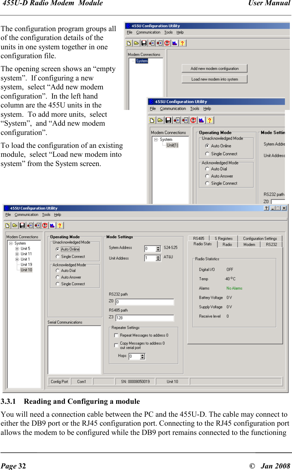  455U-D Radio Modem  Module   User Manual   Page 32  &copy;   Jan 2008 The configuration program groups all of the configuration details of the units in one system together in one configuration file. The opening screen shows an &ldquo;empty system&rdquo;.  If configuring a new system,  select &ldquo;Add new modem configuration&rdquo;.  In the left hand column are the 455U units in the system.  To add more units,  select &ldquo;System&rdquo;,  and &ldquo;Add new modem configuration&rdquo;. To load the configuration of an existing module,  select &ldquo;Load new modem into system&rdquo; from the System screen.   3.3.1  Reading and Configuring a module You will need a connection cable between the PC and the 455U-D. The cable may connect to either the DB9 port or the RJ45 configuration port. Connecting to the RJ45 configuration port allows the modem to be configured while the DB9 port remains connected to the functioning 