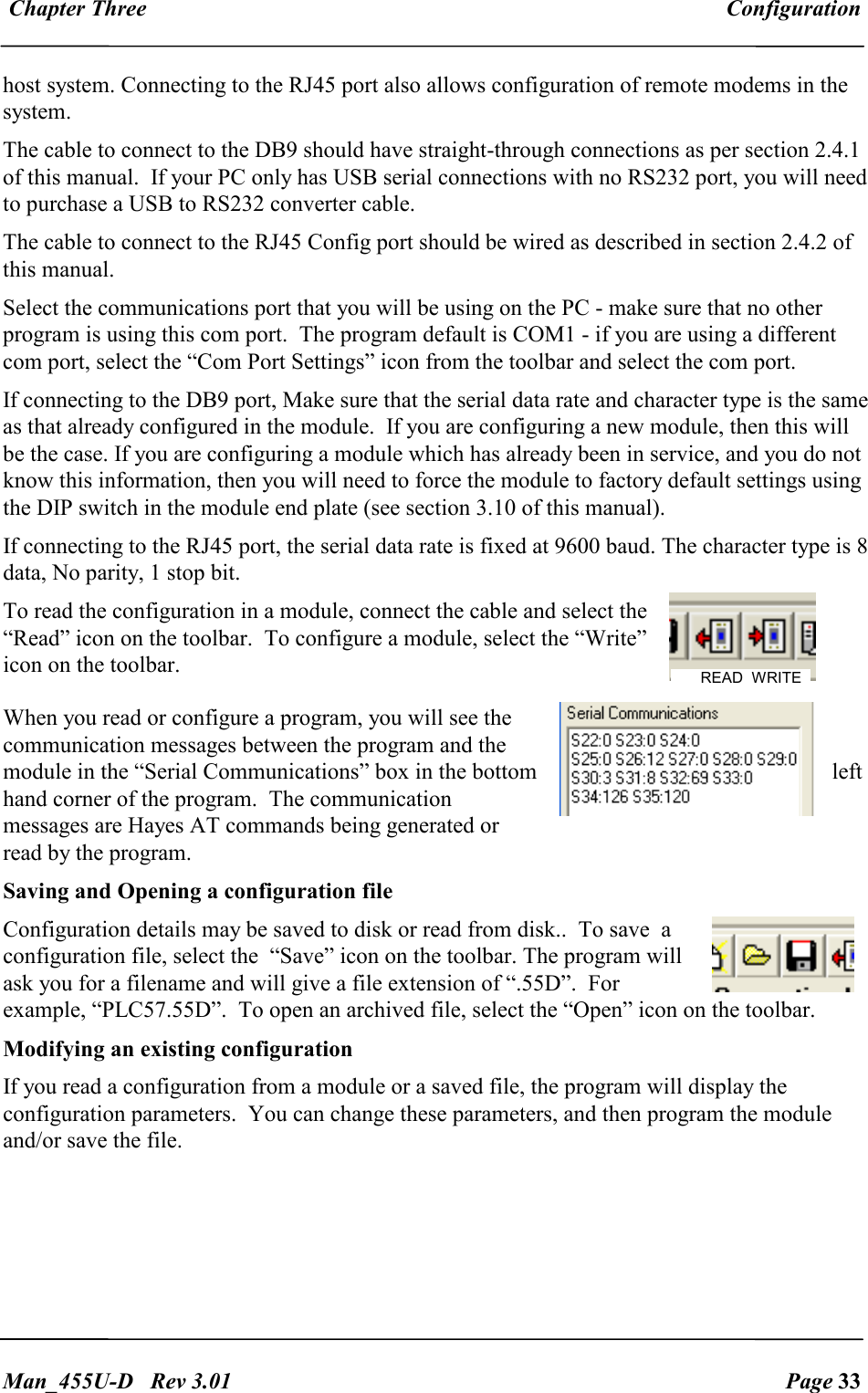  Chapter Three  Configuration   Man_455U-D   Rev 3.01  Page 33     host system. Connecting to the RJ45 port also allows configuration of remote modems in the system. The cable to connect to the DB9 should have straight-through connections as per section 2.4.1 of this manual.  If your PC only has USB serial connections with no RS232 port, you will need to purchase a USB to RS232 converter cable. The cable to connect to the RJ45 Config port should be wired as described in section 2.4.2 of this manual. Select the communications port that you will be using on the PC - make sure that no other program is using this com port.  The program default is COM1 - if you are using a different com port, select the &ldquo;Com Port Settings&rdquo; icon from the toolbar and select the com port.    If connecting to the DB9 port, Make sure that the serial data rate and character type is the same as that already configured in the module.  If you are configuring a new module, then this will be the case. If you are configuring a module which has already been in service, and you do not know this information, then you will need to force the module to factory default settings using the DIP switch in the module end plate (see section 3.10 of this manual).  If connecting to the RJ45 port, the serial data rate is fixed at 9600 baud. The character type is 8 data, No parity, 1 stop bit. To read the configuration in a module, connect the cable and select the &ldquo;Read&rdquo; icon on the toolbar.  To configure a module, select the &ldquo;Write&rdquo; icon on the toolbar. When you read or configure a program, you will see the communication messages between the program and the module in the &ldquo;Serial Communications&rdquo; box in the bottom  left hand corner of the program.  The communication messages are Hayes AT commands being generated or read by the program. Saving and Opening a configuration file Configuration details may be saved to disk or read from disk..  To save  a configuration file, select the  &ldquo;Save&rdquo; icon on the toolbar. The program will ask you for a filename and will give a file extension of &ldquo;.55D&rdquo;.  For example, &ldquo;PLC57.55D&rdquo;.  To open an archived file, select the &ldquo;Open&rdquo; icon on the toolbar. Modifying an existing configuration If you read a configuration from a module or a saved file, the program will display the configuration parameters.  You can change these parameters, and then program the module and/or save the file.      READ  WRITE 