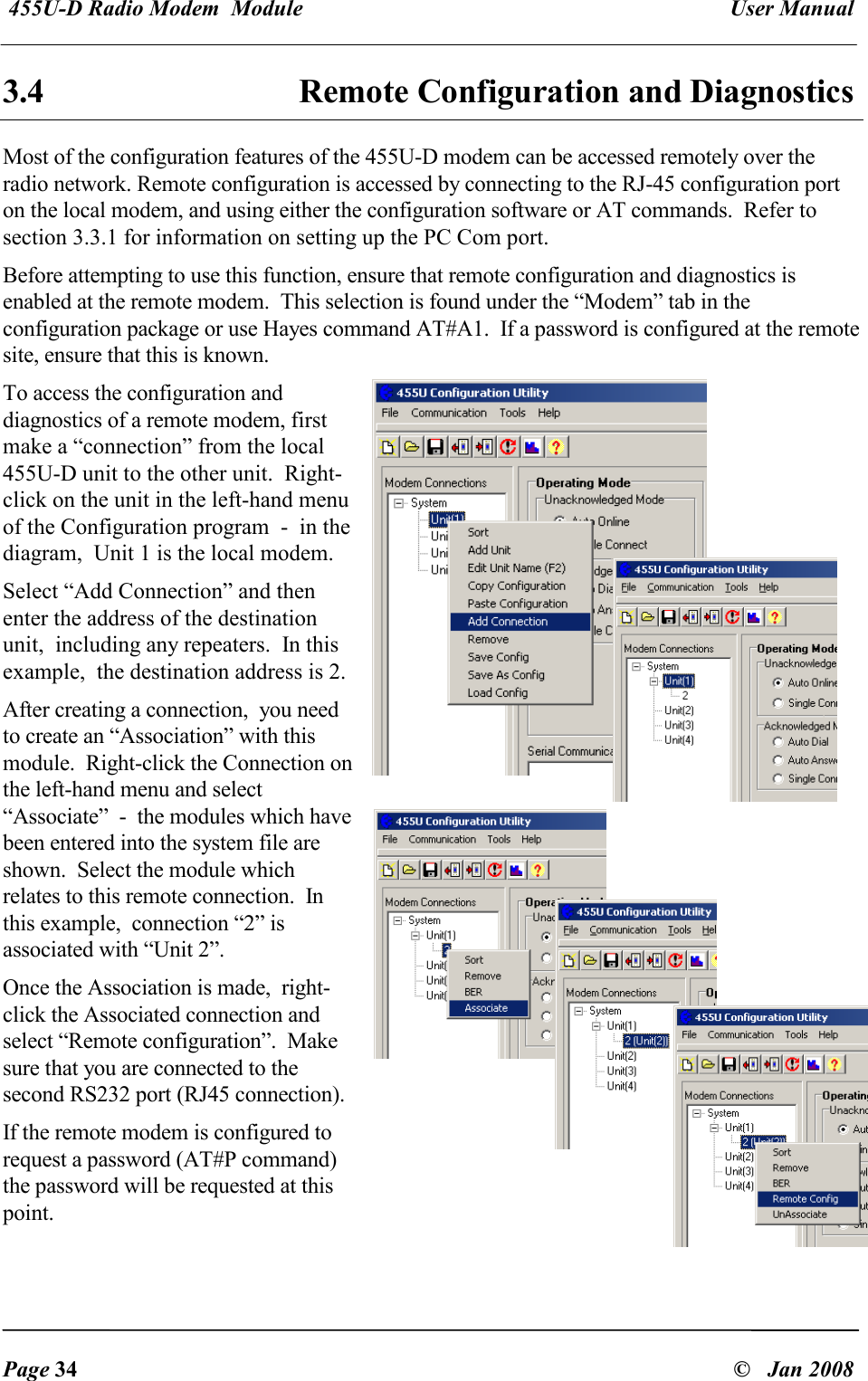  455U-D Radio Modem  Module   User Manual   Page 34  &copy;   Jan 2008 3.4  Remote Configuration and Diagnostics Most of the configuration features of the 455U-D modem can be accessed remotely over the radio network. Remote configuration is accessed by connecting to the RJ-45 configuration port on the local modem, and using either the configuration software or AT commands.  Refer to section 3.3.1 for information on setting up the PC Com port.   Before attempting to use this function, ensure that remote configuration and diagnostics is enabled at the remote modem.  This selection is found under the &ldquo;Modem&rdquo; tab in the configuration package or use Hayes command AT#A1.  If a password is configured at the remote site, ensure that this is known. To access the configuration and diagnostics of a remote modem, first make a &ldquo;connection&rdquo; from the local 455U-D unit to the other unit.  Right-click on the unit in the left-hand menu of the Configuration program  -  in the diagram,  Unit 1 is the local modem.  Select &ldquo;Add Connection&rdquo; and then enter the address of the destination unit,  including any repeaters.  In this example,  the destination address is 2. After creating a connection,  you need to create an &ldquo;Association&rdquo; with this module.  Right-click the Connection on the left-hand menu and select &ldquo;Associate&rdquo;  -  the modules which have been entered into the system file are shown.  Select the module which relates to this remote connection.  In this example,  connection &ldquo;2&rdquo; is associated with &ldquo;Unit 2&rdquo;. Once the Association is made,  right-click the Associated connection and select &ldquo;Remote configuration&rdquo;.  Make sure that you are connected to the second RS232 port (RJ45 connection).    If the remote modem is configured to request a password (AT#P command) the password will be requested at this point. 