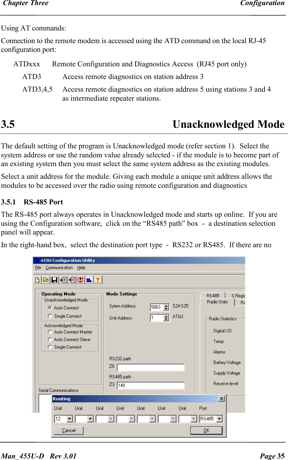  Chapter Three  Configuration   Man_455U-D   Rev 3.01  Page 35     Using AT commands: Connection to the remote modem is accessed using the ATD command on the local RJ-45 configuration port: ATDxxx  Remote Configuration and Diagnostics Access  (RJ45 port only) ATD3  Access remote diagnostics on station address 3 ATD3,4,5  Access remote diagnostics on station address 5 using stations 3 and 4 as intermediate repeater stations.  3.5  Unacknowledged Mode The default setting of the program is Unacknowledged mode (refer section 1).  Select the system address or use the random value already selected - if the module is to become part of an existing system then you must select the same system address as the existing modules. Select a unit address for the module. Giving each module a unique unit address allows the modules to be accessed over the radio using remote configuration and diagnostics 3.5.1  RS-485 Port The RS-485 port always operates in Unacknowledged mode and starts up online.  If you are using the Configuration software,  click on the &ldquo;RS485 path&rdquo; box  -  a destination selection panel will appear.     In the right-hand box,  select the destination port type  -  RS232 or RS485.  If there are no 
