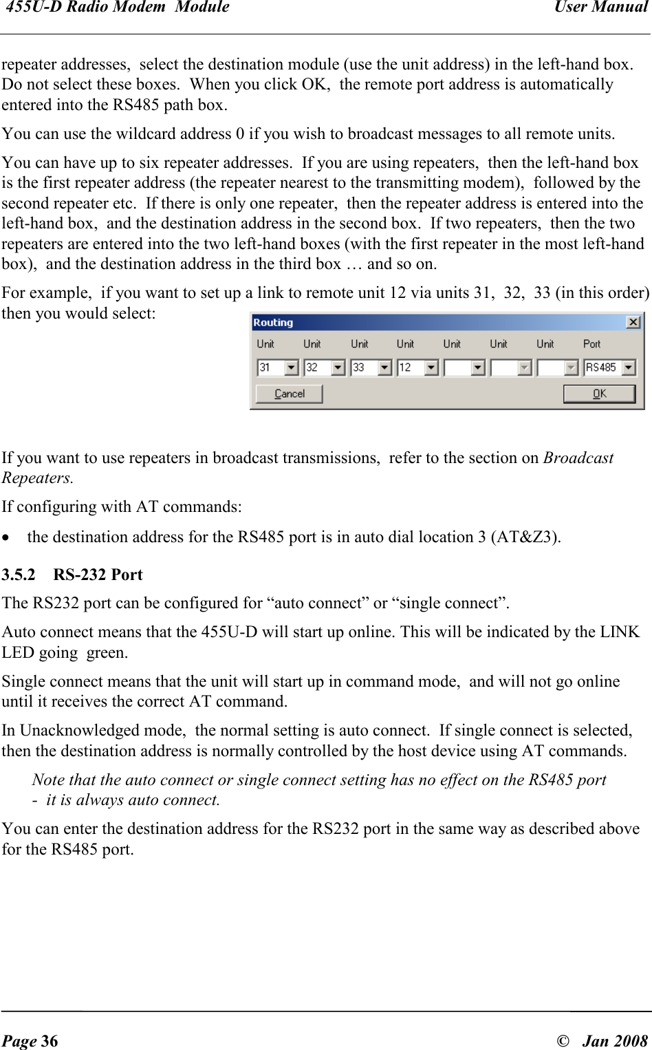  455U-D Radio Modem  Module   User Manual   Page 36  &copy;   Jan 2008 repeater addresses,  select the destination module (use the unit address) in the left-hand box.  Do not select these boxes.  When you click OK,  the remote port address is automatically entered into the RS485 path box.   You can use the wildcard address 0 if you wish to broadcast messages to all remote units. You can have up to six repeater addresses.  If you are using repeaters,  then the left-hand box is the first repeater address (the repeater nearest to the transmitting modem),  followed by the second repeater etc.  If there is only one repeater,  then the repeater address is entered into the left-hand box,  and the destination address in the second box.  If two repeaters,  then the two repeaters are entered into the two left-hand boxes (with the first repeater in the most left-hand box),  and the destination address in the third box &hellip; and so on. For example,  if you want to set up a link to remote unit 12 via units 31,  32,  33 (in this order)  then you would select:      If you want to use repeaters in broadcast transmissions,  refer to the section on Broadcast Repeaters. If configuring with AT commands: &bull; the destination address for the RS485 port is in auto dial location 3 (AT&amp;Z3).  3.5.2  RS-232 Port The RS232 port can be configured for &ldquo;auto connect&rdquo; or &ldquo;single connect&rdquo;. Auto connect means that the 455U-D will start up online. This will be indicated by the LINK LED going  green. Single connect means that the unit will start up in command mode,  and will not go online until it receives the correct AT command. In Unacknowledged mode,  the normal setting is auto connect.  If single connect is selected,  then the destination address is normally controlled by the host device using AT commands. Note that the auto connect or single connect setting has no effect on the RS485 port  -  it is always auto connect. You can enter the destination address for the RS232 port in the same way as described above for the RS485 port. 