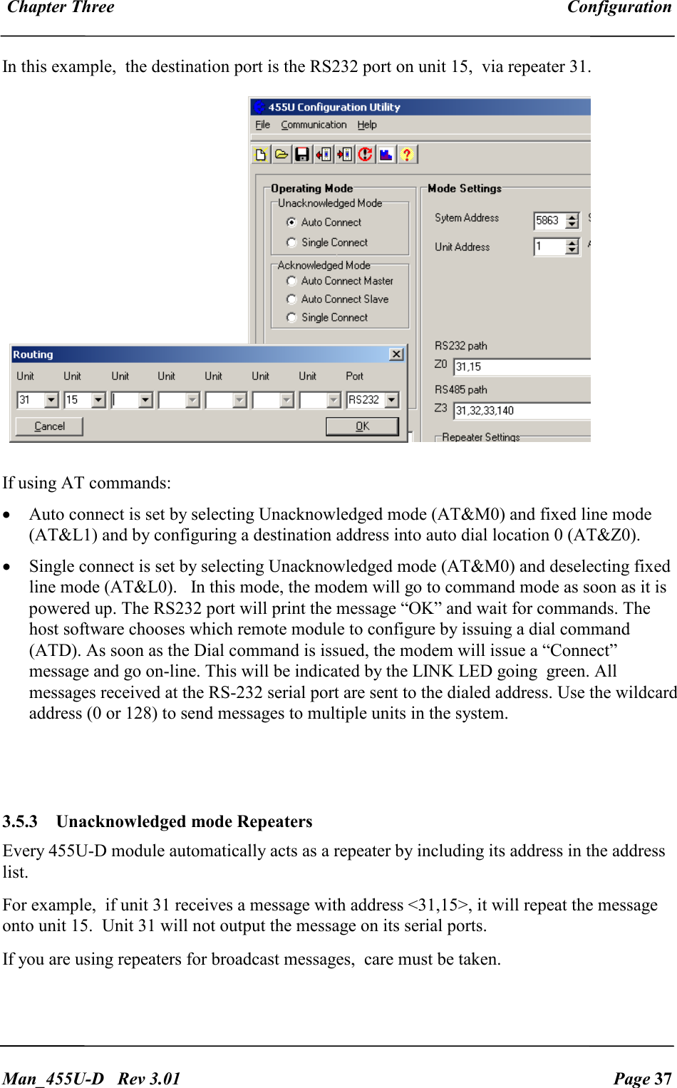  Chapter Three  Configuration   Man_455U-D   Rev 3.01  Page 37     In this example,  the destination port is the RS232 port on unit 15,  via repeater 31.  If using AT commands:   &bull; Auto connect is set by selecting Unacknowledged mode (AT&amp;M0) and fixed line mode (AT&amp;L1) and by configuring a destination address into auto dial location 0 (AT&amp;Z0).  &bull; Single connect is set by selecting Unacknowledged mode (AT&amp;M0) and deselecting fixed line mode (AT&amp;L0).   In this mode, the modem will go to command mode as soon as it is powered up. The RS232 port will print the message &ldquo;OK&rdquo; and wait for commands. The host software chooses which remote module to configure by issuing a dial command (ATD). As soon as the Dial command is issued, the modem will issue a &ldquo;Connect&rdquo; message and go on-line. This will be indicated by the LINK LED going  green. All messages received at the RS-232 serial port are sent to the dialed address. Use the wildcard address (0 or 128) to send messages to multiple units in the system.   3.5.3   Unacknowledged mode Repeaters Every 455U-D module automatically acts as a repeater by including its address in the address list.  For example,  if unit 31 receives a message with address <31,15>, it will repeat the message onto unit 15.  Unit 31 will not output the message on its serial ports. If you are using repeaters for broadcast messages,  care must be taken. 