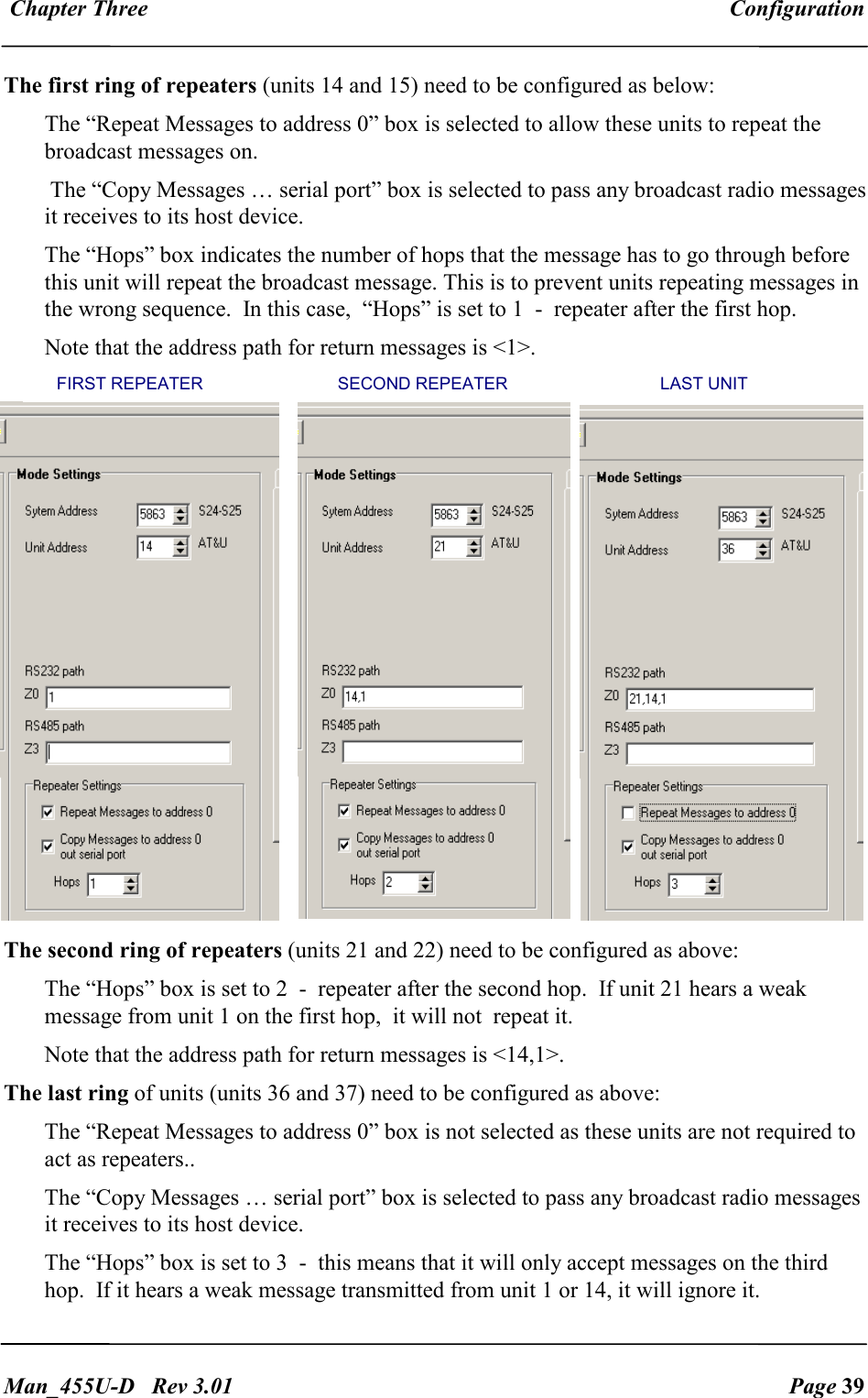  Chapter Three  Configuration   Man_455U-D   Rev 3.01  Page 39     The first ring of repeaters (units 14 and 15) need to be configured as below: The &ldquo;Repeat Messages to address 0&rdquo; box is selected to allow these units to repeat the broadcast messages on.  The &ldquo;Copy Messages &hellip; serial port&rdquo; box is selected to pass any broadcast radio messages it receives to its host device. The &ldquo;Hops&rdquo; box indicates the number of hops that the message has to go through before this unit will repeat the broadcast message. This is to prevent units repeating messages in the wrong sequence.  In this case,  &ldquo;Hops&rdquo; is set to 1  -  repeater after the first hop. Note that the address path for return messages is <1>. The second ring of repeaters (units 21 and 22) need to be configured as above:  The &ldquo;Hops&rdquo; box is set to 2  -  repeater after the second hop.  If unit 21 hears a weak message from unit 1 on the first hop,  it will not  repeat it.  Note that the address path for return messages is <14,1>. The last ring of units (units 36 and 37) need to be configured as above:  The &ldquo;Repeat Messages to address 0&rdquo; box is not selected as these units are not required to act as repeaters..   The &ldquo;Copy Messages &hellip; serial port&rdquo; box is selected to pass any broadcast radio messages it receives to its host device. The &ldquo;Hops&rdquo; box is set to 3  -  this means that it will only accept messages on the third hop.  If it hears a weak message transmitted from unit 1 or 14, it will ignore it.        FIRST REPEATER                            SECOND REPEATER        LAST UNIT 