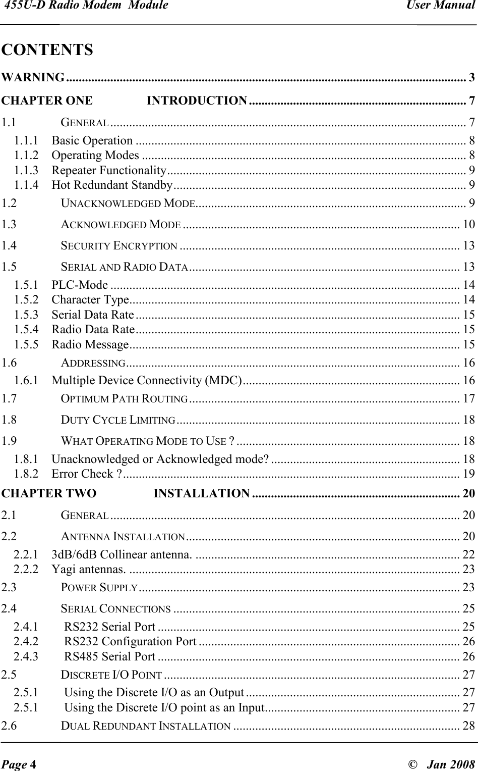  455U-D Radio Modem  Module   User Manual   Page 4  &copy;   Jan 2008 CONTENTS                                                                        WARNING ............................................................................................................................... 3 CHAPTER ONE              INTRODUCTION ..................................................................... 7 1.1  GENERAL................................................................................................................. 7 1.1.1  Basic Operation ......................................................................................................... 8 1.1.2  Operating Modes ....................................................................................................... 8 1.1.3  Repeater Functionality............................................................................................... 9 1.1.4  Hot Redundant Standby............................................................................................. 9 1.2  UNACKNOWLEDGED MODE...................................................................................... 9 1.3  ACKNOWLEDGED MODE........................................................................................ 10 1.4  SECURITY ENCRYPTION......................................................................................... 13 1.5  SERIAL AND RADIO DATA...................................................................................... 13 1.5.1  PLC-Mode ............................................................................................................... 14 1.5.2  Character Type......................................................................................................... 14 1.5.3  Serial Data Rate....................................................................................................... 15 1.5.4  Radio Data Rate....................................................................................................... 15 1.5.5  Radio Message......................................................................................................... 15 1.6  ADDRESSING.......................................................................................................... 16 1.6.1  Multiple Device Connectivity (MDC)..................................................................... 16 1.7  OPTIMUM PATH ROUTING...................................................................................... 17 1.8  DUTY CYCLE LIMITING.......................................................................................... 18 1.9  WHAT OPERATING MODE TO USE ? ....................................................................... 18 1.8.1  Unacknowledged or Acknowledged mode? ............................................................ 18 1.8.2  Error Check ?........................................................................................................... 19 CHAPTER TWO               INSTALLATION .................................................................. 20 2.1  GENERAL............................................................................................................... 20 2.2  ANTENNA INSTALLATION....................................................................................... 20 2.2.1  3dB/6dB Collinear antenna. .................................................................................... 22 2.2.2  Yagi antennas. ......................................................................................................... 23 2.3  POWER SUPPLY...................................................................................................... 23 2.4  SERIAL CONNECTIONS........................................................................................... 25 2.4.1   RS232 Serial Port ................................................................................................ 25 2.4.2   RS232 Configuration Port ................................................................................... 26 2.4.3   RS485 Serial Port ................................................................................................ 26 2.5  DISCRETE I/O POINT.............................................................................................. 27 2.5.1   Using the Discrete I/O as an Output .................................................................... 27 2.5.1   Using the Discrete I/O point as an Input.............................................................. 27 2.6  DUAL REDUNDANT INSTALLATION........................................................................ 28 