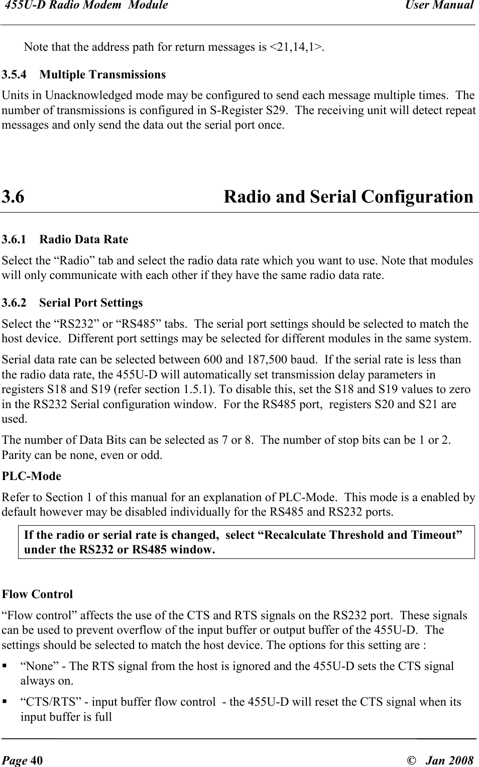  455U-D Radio Modem  Module   User Manual   Page 40  &copy;   Jan 2008 Note that the address path for return messages is <21,14,1>. 3.5.4   Multiple Transmissions Units in Unacknowledged mode may be configured to send each message multiple times.  The number of transmissions is configured in S-Register S29.  The receiving unit will detect repeat messages and only send the data out the serial port once.   3.6  Radio and Serial Configuration 3.6.1  Radio Data Rate  Select the &ldquo;Radio&rdquo; tab and select the radio data rate which you want to use. Note that modules will only communicate with each other if they have the same radio data rate.  3.6.2  Serial Port Settings  Select the &ldquo;RS232&rdquo; or &ldquo;RS485&rdquo; tabs.  The serial port settings should be selected to match the host device.  Different port settings may be selected for different modules in the same system. Serial data rate can be selected between 600 and 187,500 baud.  If the serial rate is less than the radio data rate, the 455U-D will automatically set transmission delay parameters in registers S18 and S19 (refer section 1.5.1). To disable this, set the S18 and S19 values to zero in the RS232 Serial configuration window.  For the RS485 port,  registers S20 and S21 are used. The number of Data Bits can be selected as 7 or 8.  The number of stop bits can be 1 or 2.  Parity can be none, even or odd. PLC-Mode Refer to Section 1 of this manual for an explanation of PLC-Mode.  This mode is a enabled by default however may be disabled individually for the RS485 and RS232 ports.   If the radio or serial rate is changed,  select &ldquo;Recalculate Threshold and Timeout&rdquo; under the RS232 or RS485 window.  Flow Control &ldquo;Flow control&rdquo; affects the use of the CTS and RTS signals on the RS232 port.  These signals can be used to prevent overflow of the input buffer or output buffer of the 455U-D.  The settings should be selected to match the host device. The options for this setting are :  &ldquo;None&rdquo; - The RTS signal from the host is ignored and the 455U-D sets the CTS signal always on.  &ldquo;CTS/RTS&rdquo; - input buffer flow control  - the 455U-D will reset the CTS signal when its input buffer is full 