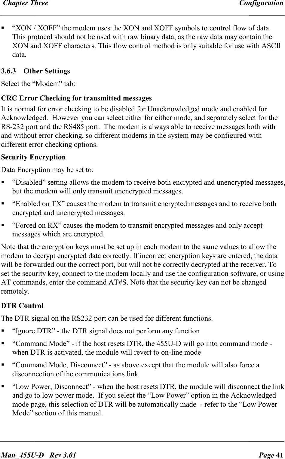  Chapter Three  Configuration   Man_455U-D   Rev 3.01  Page 41      &ldquo;XON / XOFF&rdquo; the modem uses the XON and XOFF symbols to control flow of data. This protocol should not be used with raw binary data, as the raw data may contain the XON and XOFF characters. This flow control method is only suitable for use with ASCII data. 3.6.3  Other Settings Select the &ldquo;Modem&rdquo; tab: CRC Error Checking for transmitted messages It is normal for error checking to be disabled for Unacknowledged mode and enabled for Acknowledged.  However you can select either for either mode, and separately select for the RS-232 port and the RS485 port.  The modem is always able to receive messages both with and without error checking, so different modems in the system may be configured with different error checking options.  Security Encryption Data Encryption may be set to:   &ldquo;Disabled&rdquo; setting allows the modem to receive both encrypted and unencrypted messages, but the modem will only transmit unencrypted messages.   &ldquo;Enabled on TX&rdquo; causes the modem to transmit encrypted messages and to receive both encrypted and unencrypted messages.   &ldquo;Forced on RX&rdquo; causes the modem to transmit encrypted messages and only accept messages which are encrypted.  Note that the encryption keys must be set up in each modem to the same values to allow the modem to decrypt encrypted data correctly. If incorrect encryption keys are entered, the data will be forwarded out the correct port, but will not be correctly decrypted at the receiver. To set the security key, connect to the modem locally and use the configuration software, or using AT commands, enter the command AT#S. Note that the security key can not be changed remotely. DTR Control  The DTR signal on the RS232 port can be used for different functions.  &ldquo;Ignore DTR&rdquo; - the DTR signal does not perform any function  &ldquo;Command Mode&rdquo; - if the host resets DTR, the 455U-D will go into command mode - when DTR is activated, the module will revert to on-line mode  &ldquo;Command Mode, Disconnect&rdquo; - as above except that the module will also force a disconnection of the communications link  &ldquo;Low Power, Disconnect&rdquo; - when the host resets DTR, the module will disconnect the link and go to low power mode.  If you select the &ldquo;Low Power&rdquo; option in the Acknowledged mode page, this selection of DTR will be automatically made  - refer to the &ldquo;Low Power Mode&rdquo; section of this manual. 