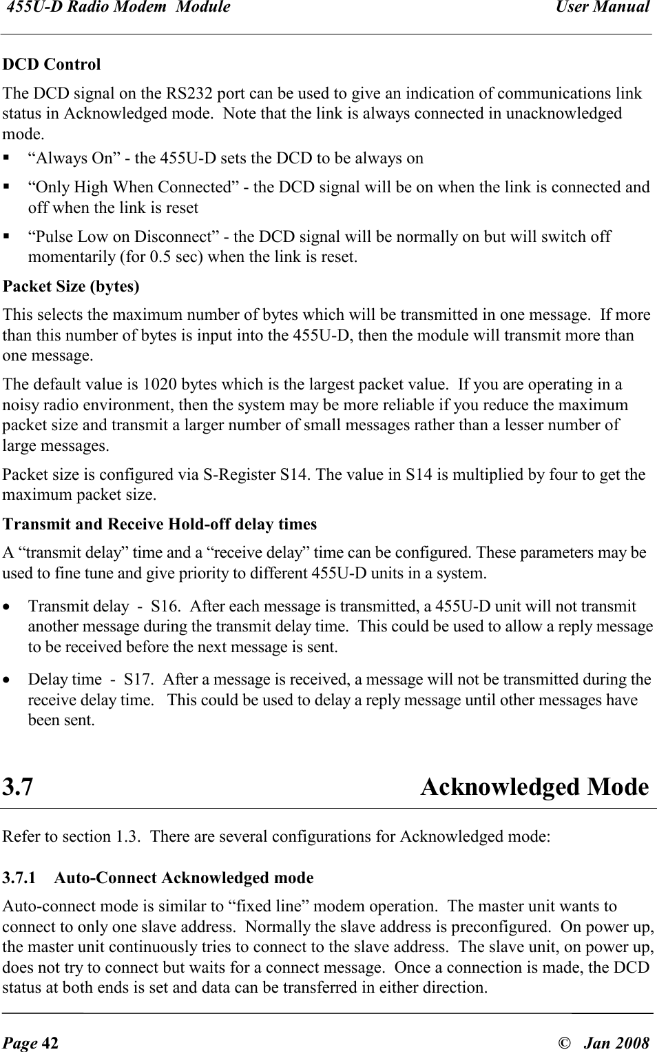  455U-D Radio Modem  Module   User Manual   Page 42  &copy;   Jan 2008 DCD Control The DCD signal on the RS232 port can be used to give an indication of communications link status in Acknowledged mode.  Note that the link is always connected in unacknowledged mode.  &ldquo;Always On&rdquo; - the 455U-D sets the DCD to be always on  &ldquo;Only High When Connected&rdquo; - the DCD signal will be on when the link is connected and off when the link is reset  &ldquo;Pulse Low on Disconnect&rdquo; - the DCD signal will be normally on but will switch off momentarily (for 0.5 sec) when the link is reset. Packet Size (bytes) This selects the maximum number of bytes which will be transmitted in one message.  If more than this number of bytes is input into the 455U-D, then the module will transmit more than one message. The default value is 1020 bytes which is the largest packet value.  If you are operating in a noisy radio environment, then the system may be more reliable if you reduce the maximum packet size and transmit a larger number of small messages rather than a lesser number of large messages. Packet size is configured via S-Register S14. The value in S14 is multiplied by four to get the maximum packet size. Transmit and Receive Hold-off delay times A &ldquo;transmit delay&rdquo; time and a &ldquo;receive delay&rdquo; time can be configured. These parameters may be used to fine tune and give priority to different 455U-D units in a system. &bull; Transmit delay  -  S16.  After each message is transmitted, a 455U-D unit will not transmit another message during the transmit delay time.  This could be used to allow a reply message to be received before the next message is sent.  &bull; Delay time  -  S17.  After a message is received, a message will not be transmitted during the receive delay time.   This could be used to delay a reply message until other messages have been sent.  3.7  Acknowledged Mode  Refer to section 1.3.  There are several configurations for Acknowledged mode: 3.7.1   Auto-Connect Acknowledged mode Auto-connect mode is similar to &ldquo;fixed line&rdquo; modem operation.  The master unit wants to connect to only one slave address.  Normally the slave address is preconfigured.  On power up, the master unit continuously tries to connect to the slave address.  The slave unit, on power up, does not try to connect but waits for a connect message.  Once a connection is made, the DCD status at both ends is set and data can be transferred in either direction.  