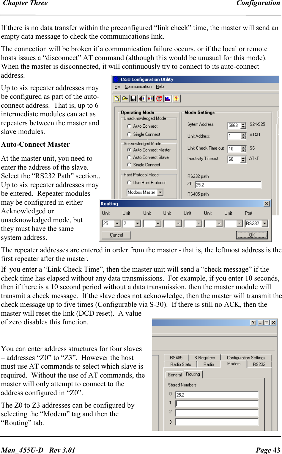  Chapter Three  Configuration   Man_455U-D   Rev 3.01  Page 43     If there is no data transfer within the preconfigured &ldquo;link check&rdquo; time, the master will send an empty data message to check the communications link. The connection will be broken if a communication failure occurs, or if the local or remote hosts issues a &ldquo;disconnect&rdquo; AT command (although this would be unusual for this mode).  When the master is disconnected, it will continuously try to connect to its auto-connect address. Up to six repeater addresses may be configured as part of the auto-connect address.  That is, up to 6 intermediate modules can act as repeaters between the master and slave modules. Auto-Connect Master At the master unit, you need to enter the address of the slave.  Select the &ldquo;RS232 Path&rdquo; section.. Up to six repeater addresses may be entered.  Repeater modules may be configured in either Acknowledged or unacknowledged mode, but they must have the same system address.   The repeater addresses are entered in order from the master - that is, the leftmost address is the first repeater after the master. If  you enter a &ldquo;Link Check Time&rdquo;, then the master unit will send a &ldquo;check message&rdquo; if the check time has elapsed without any data transmissions.  For example, if you enter 10 seconds, then if there is a 10 second period without a data transmission, then the master module will transmit a check message.  If the slave does not acknowledge, then the master will transmit the check message up to five times (Configurable via S-30).  If there is still no ACK, then the master will reset the link (DCD reset).  A value of zero disables this function.  You can enter address structures for four slaves &ndash; addresses &ldquo;Z0&rdquo; to &ldquo;Z3&rdquo;.  However the host must use AT commands to select which slave is required.  Without the use of AT commands, the master will only attempt to connect to the address configured in &ldquo;Z0&rdquo;. The Z0 to Z3 addresses can be configured by selecting the &ldquo;Modem&rdquo; tag and then the &ldquo;Routing&rdquo; tab. 