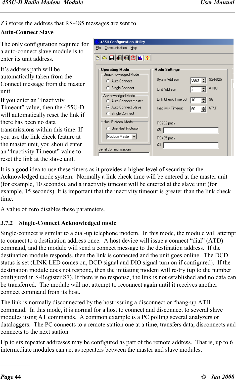  455U-D Radio Modem  Module   User Manual   Page 44  &copy;   Jan 2008 Z3 stores the address that RS-485 messages are sent to. Auto-Connect Slave The only configuration required for a auto-connect slave module is to enter its unit address. It&rsquo;s address path will be automatically taken from the Connect message from the master unit. If you enter an &ldquo;Inactivity Timeout&rdquo; value, then the 455U-D will automatically reset the link if there has been no data transmissions within this time. If you use the link check feature at the master unit, you should enter an &ldquo;Inactivity Timeout&rdquo; value to reset the link at the slave unit. It is a good idea to use these timers as it provides a higher level of security for the Acknowledged mode system.  Normally a link check time will be entered at the master unit (for example, 10 seconds), and a inactivity timeout will be entered at the slave unit (for example, 15 seconds). It is important that the inactivity timeout is greater than the link check time. A value of zero disables these parameters. 3.7.2   Single-Connect Acknowledged mode Single-connect is similar to a dial-up telephone modem.  In this mode, the module will attempt to connect to a destination address once.  A host device will issue a connect &ldquo;dial&rdquo; (ATD) command, and the module will send a connect message to the destination address.  If the destination module responds, then the link is connected and the unit goes online.  The DCD status is set (LINK LED comes on, DCD signal and DIO signal turn on if configured).  If the destination module does not respond, then the initiating modem will re-try (up to the number configured in S-Register S7). If there is no response, the link is not established and no data can be transferred.  The module will not attempt to reconnect again until it receives another connect command from its host. The link is normally disconnected by the host issuing a disconnect or &ldquo;hang-up ATH command.  In this mode, it is normal for a host to connect and disconnect to several slave modules using AT commands.  A common example is a PC polling several analyzers or dataloggers.  The PC connects to a remote station one at a time, transfers data, disconnects and connects to the next station. Up to six repeater addresses may be configured as part of the remote address.  That is, up to 6 intermediate modules can act as repeaters between the master and slave modules. 