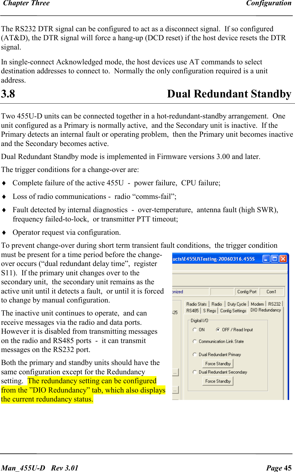  Chapter Three  Configuration   Man_455U-D   Rev 3.01  Page 45     The RS232 DTR signal can be configured to act as a disconnect signal.  If so configured (AT&amp;D), the DTR signal will force a hang-up (DCD reset) if the host device resets the DTR signal. In single-connect Acknowledged mode, the host devices use AT commands to select destination addresses to connect to.  Normally the only configuration required is a unit address. 3.8  Dual Redundant Standby  Two 455U-D units can be connected together in a hot-redundant-standby arrangement.  One unit configured as a Primary is normally active,  and the Secondary unit is inactive.  If the Primary detects an internal fault or operating problem,  then the Primary unit becomes inactive and the Secondary becomes active. Dual Redundant Standby mode is implemented in Firmware versions 3.00 and later. The trigger conditions for a change-over are: &diams; Complete failure of the active 455U  -  power failure,  CPU failure; &diams; Loss of radio communications -  radio &ldquo;comms-fail&rdquo;;  &diams; Fault detected by internal diagnostics  -  over-temperature,  antenna fault (high SWR),  frequency failed-to-lock,  or transmitter PTT timeout; &diams; Operator request via configuration. To prevent change-over during short term transient fault conditions,  the trigger condition must be present for a time period before the change-over occurs (&ldquo;dual redundant delay time&rdquo;,  register S11).  If the primary unit changes over to the secondary unit,  the secondary unit remains as the active unit until it detects a fault,  or until it is forced to change by manual configuration. The inactive unit continues to operate,  and can receive messages via the radio and data ports.  However it is disabled from transmitting messages on the radio and RS485 ports  -  it can transmit messages on the RS232 port. Both the primary and standby units should have the same configuration except for the Redundancy setting.  The redundancy setting can be configured from the &rdquo;DIO Redundancy&rdquo; tab, which also displays the current redundancy status.     