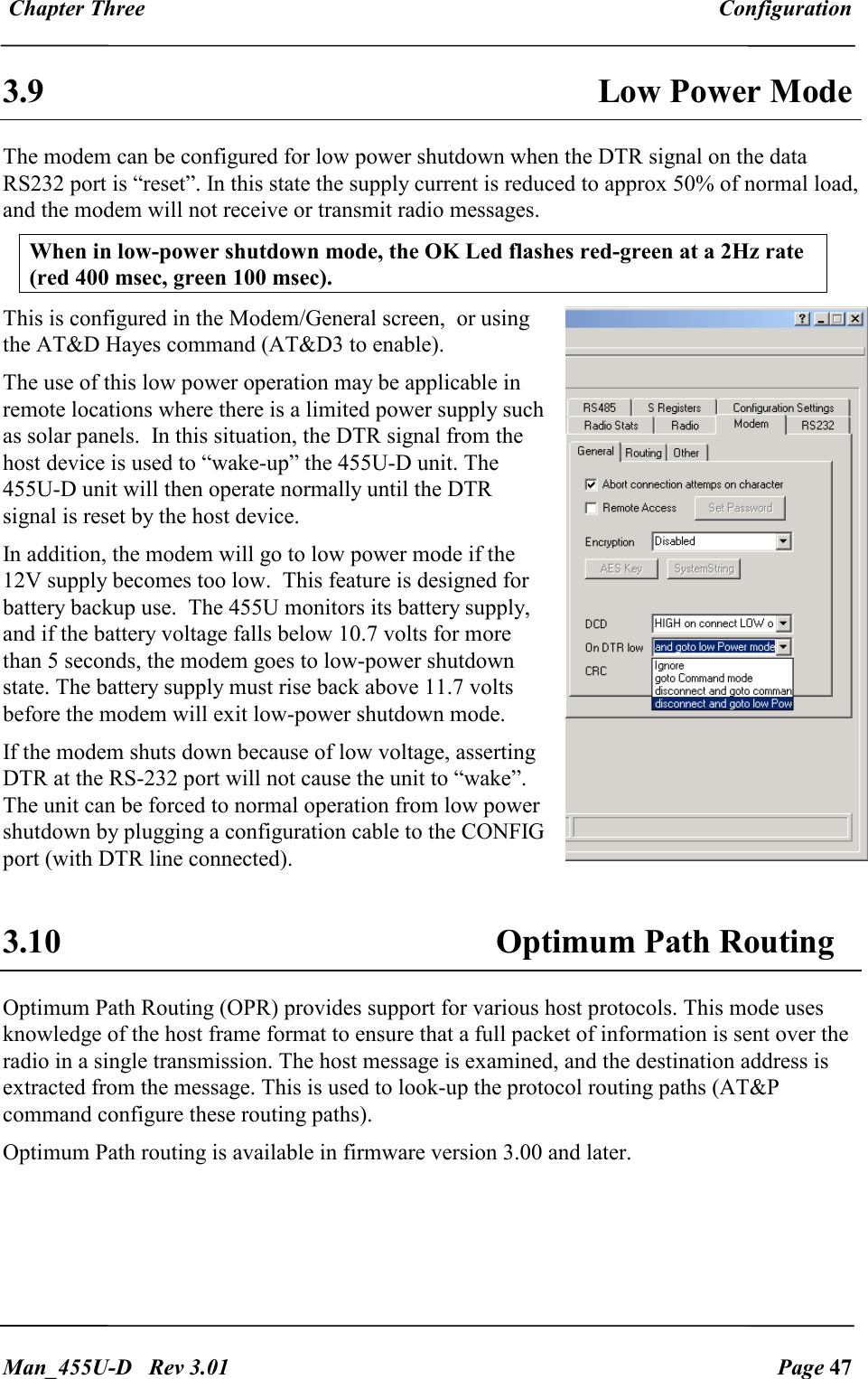  Chapter Three  Configuration   Man_455U-D   Rev 3.01  Page 47     3.9  Low Power Mode The modem can be configured for low power shutdown when the DTR signal on the data RS232 port is &ldquo;reset&rdquo;. In this state the supply current is reduced to approx 50% of normal load, and the modem will not receive or transmit radio messages.   When in low-power shutdown mode, the OK Led flashes red-green at a 2Hz rate (red 400 msec, green 100 msec).  This is configured in the Modem/General screen,  or using the AT&amp;D Hayes command (AT&amp;D3 to enable).  The use of this low power operation may be applicable in remote locations where there is a limited power supply such as solar panels.  In this situation, the DTR signal from the host device is used to &ldquo;wake-up&rdquo; the 455U-D unit. The 455U-D unit will then operate normally until the DTR signal is reset by the host device. In addition, the modem will go to low power mode if the 12V supply becomes too low.  This feature is designed for battery backup use.  The 455U monitors its battery supply,  and if the battery voltage falls below 10.7 volts for more than 5 seconds, the modem goes to low-power shutdown state. The battery supply must rise back above 11.7 volts before the modem will exit low-power shutdown mode. If the modem shuts down because of low voltage, asserting DTR at the RS-232 port will not cause the unit to &ldquo;wake&rdquo;. The unit can be forced to normal operation from low power shutdown by plugging a configuration cable to the CONFIG port (with DTR line connected).   3.10 Optimum Path Routing  Optimum Path Routing (OPR) provides support for various host protocols. This mode uses knowledge of the host frame format to ensure that a full packet of information is sent over the radio in a single transmission. The host message is examined, and the destination address is extracted from the message. This is used to look-up the protocol routing paths (AT&amp;P command configure these routing paths).  Optimum Path routing is available in firmware version 3.00 and later. 