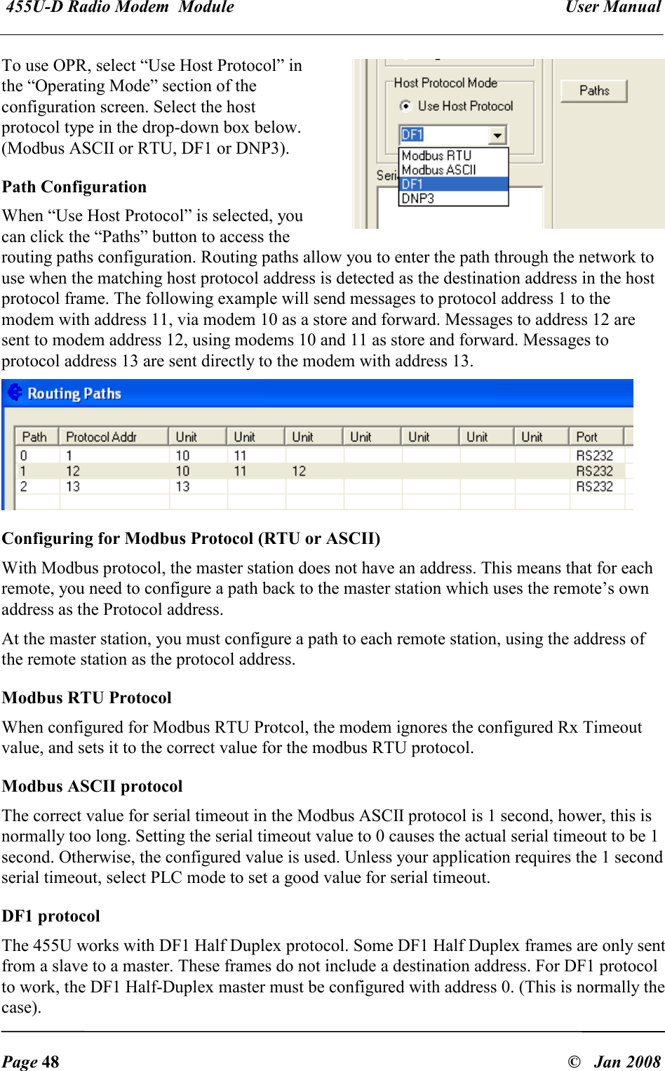  455U-D Radio Modem  Module   User Manual   Page 48  &copy;   Jan 2008 To use OPR, select &ldquo;Use Host Protocol&rdquo; in the &ldquo;Operating Mode&rdquo; section of the configuration screen. Select the host protocol type in the drop-down box below. (Modbus ASCII or RTU, DF1 or DNP3). Path Configuration When &ldquo;Use Host Protocol&rdquo; is selected, you can click the &ldquo;Paths&rdquo; button to access the routing paths configuration. Routing paths allow you to enter the path through the network to use when the matching host protocol address is detected as the destination address in the host protocol frame. The following example will send messages to protocol address 1 to the modem with address 11, via modem 10 as a store and forward. Messages to address 12 are sent to modem address 12, using modems 10 and 11 as store and forward. Messages to protocol address 13 are sent directly to the modem with address 13.  Configuring for Modbus Protocol (RTU or ASCII) With Modbus protocol, the master station does not have an address. This means that for each remote, you need to configure a path back to the master station which uses the remote&rsquo;s own address as the Protocol address. At the master station, you must configure a path to each remote station, using the address of the remote station as the protocol address. Modbus RTU Protocol When configured for Modbus RTU Protcol, the modem ignores the configured Rx Timeout value, and sets it to the correct value for the modbus RTU protocol. Modbus ASCII protocol The correct value for serial timeout in the Modbus ASCII protocol is 1 second, hower, this is normally too long. Setting the serial timeout value to 0 causes the actual serial timeout to be 1 second. Otherwise, the configured value is used. Unless your application requires the 1 second serial timeout, select PLC mode to set a good value for serial timeout. DF1 protocol The 455U works with DF1 Half Duplex protocol. Some DF1 Half Duplex frames are only sent from a slave to a master. These frames do not include a destination address. For DF1 protocol to work, the DF1 Half-Duplex master must be configured with address 0. (This is normally the case). 