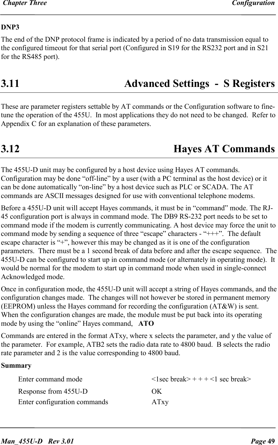  Chapter Three  Configuration   Man_455U-D   Rev 3.01  Page 49     DNP3 The end of the DNP protocol frame is indicated by a period of no data transmission equal to the configured timeout for that serial port (Configured in S19 for the RS232 port and in S21 for the RS485 port).  3.11  Advanced Settings  -  S Registers  These are parameter registers settable by AT commands or the Configuration software to fine-tune the operation of the 455U.  In most applications they do not need to be changed.  Refer to Appendix C for an explanation of these parameters.  3.12  Hayes AT Commands The 455U-D unit may be configured by a host device using Hayes AT commands.  Configuration may be done &ldquo;off-line&rdquo; by a user (with a PC terminal as the host device) or it can be done automatically &ldquo;on-line&rdquo; by a host device such as PLC or SCADA. The AT  commands are ASCII messages designed for use with conventional telephone modems.  Before a 455U-D unit will accept Hayes commands, it must be in &ldquo;command&rdquo; mode. The RJ-45 configuration port is always in command mode. The DB9 RS-232 port needs to be set to command mode if the modem is currently communicating. A host device may force the unit to command mode by sending a sequence of three &ldquo;escape&rdquo; characters - &ldquo;+++&rdquo;.  The default escape character is &ldquo;+&rdquo;, however this may be changed as it is one of the configuration parameters.  There must be a 1 second break of data before and after the escape sequence.  The 455U-D can be configured to start up in command mode (or alternately in operating mode).  It would be normal for the modem to start up in command mode when used in single-connect Acknowledged mode. Once in configuration mode, the 455U-D unit will accept a string of Hayes commands, and the configuration changes made.  The changes will not however be stored in permanent memory (EEPROM) unless the Hayes command for recording the configuration (AT&amp;W) is sent.  When the configuration changes are made, the module must be put back into its operating mode by using the &ldquo;online&rdquo; Hayes command,   ATO    Commands are entered in the format ATxy, where x selects the parameter, and y the value of the parameter.  For example, ATB2 sets the radio data rate to 4800 baud.  B selects the radio rate parameter and 2 is the value corresponding to 4800 baud.  Summary Enter command mode  <1sec break> + + + <1 sec break> Response from 455U-D  OK Enter configuration commands  ATxy 