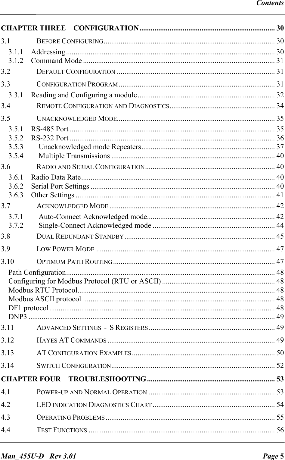   Contents   Man_455U-D   Rev 3.01  Page 5 CHAPTER THREE CONFIGURATION........................................................................ 30 3.1  BEFORE CONFIGURING........................................................................................... 30 3.1.1  Addressing............................................................................................................... 30 3.1.2  Command Mode ...................................................................................................... 31 3.2  DEFAULT CONFIGURATION.................................................................................... 31 3.3  CONFIGURATION PROGRAM................................................................................... 31 3.3.1  Reading and Configuring a module......................................................................... 32 3.4  REMOTE CONFIGURATION AND DIAGNOSTICS........................................................ 34 3.5  UNACKNOWLEDGED MODE.................................................................................... 35 3.5.1  RS-485 Port ............................................................................................................. 35 3.5.2  RS-232 Port ............................................................................................................. 36 3.5.3   Unacknowledged mode Repeaters....................................................................... 37 3.5.4   Multiple Transmissions ....................................................................................... 40 3.6  RADIO AND SERIAL CONFIGURATION..................................................................... 40 3.6.1  Radio Data Rate....................................................................................................... 40 3.6.2  Serial Port Settings .................................................................................................. 40 3.6.3  Other Settings .......................................................................................................... 41 3.7  ACKNOWLEDGED MODE........................................................................................ 42 3.7.1   Auto-Connect Acknowledged mode.................................................................... 42 3.7.2   Single-Connect Acknowledged mode ................................................................. 44 3.8  DUAL REDUNDANT STANDBY................................................................................ 45 3.9  LOW POWER MODE............................................................................................... 47 3.10  OPTIMUM PATH ROUTING...................................................................................... 47 Path Configuration............................................................................................................... 48 Configuring for Modbus Protocol (RTU or ASCII) ............................................................ 48 Modbus RTU Protocol......................................................................................................... 48 Modbus ASCII protocol ...................................................................................................... 48 DF1 protocol........................................................................................................................ 48 DNP3 ................................................................................................................................... 49 3.11  ADVANCED SETTINGS  -  S REGISTERS................................................................... 49 3.12  HAYES AT COMMANDS......................................................................................... 49 3.13  AT CONFIGURATION EXAMPLES............................................................................ 50 3.14  SWITCH CONFIGURATION....................................................................................... 52 CHAPTER FOUR TROUBLESHOOTING.................................................................... 53 4.1  POWER-UP AND NORMAL OPERATION................................................................... 53 4.2  LED INDICATION DIAGNOSTICS CHART................................................................. 54 4.3  OPERATING PROBLEMS.......................................................................................... 55 4.4  TEST FUNCTIONS................................................................................................... 56 