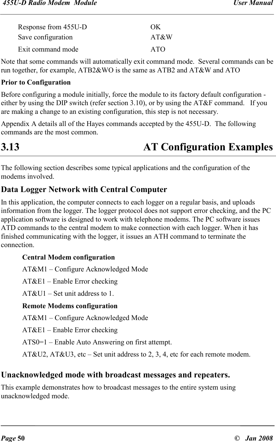  455U-D Radio Modem  Module   User Manual   Page 50  &copy;   Jan 2008 Response from 455U-D  OK Save configuration  AT&amp;W Exit command mode   ATO Note that some commands will automatically exit command mode.  Several commands can be run together, for example, ATB2&amp;WO is the same as ATB2 and AT&amp;W and ATO Prior to Configuration Before configuring a module initially, force the module to its factory default configuration - either by using the DIP switch (refer section 3.10), or by using the AT&amp;F command.   If you are making a change to an existing configuration, this step is not necessary. Appendix A details all of the Hayes commands accepted by the 455U-D.  The following commands are the most common. 3.13  AT Configuration Examples The following section describes some typical applications and the configuration of the modems involved. Data Logger Network with Central Computer In this application, the computer connects to each logger on a regular basis, and uploads information from the logger. The logger protocol does not support error checking, and the PC application software is designed to work with telephone modems. The PC software issues ATD commands to the central modem to make connection with each logger. When it has finished communicating with the logger, it issues an ATH command to terminate the connection. Central Modem configuration AT&amp;M1 &ndash; Configure Acknowledged Mode AT&amp;E1 &ndash; Enable Error checking AT&amp;U1 &ndash; Set unit address to 1. Remote Modems configuration AT&amp;M1 &ndash; Configure Acknowledged Mode AT&amp;E1 &ndash; Enable Error checking ATS0=1 &ndash; Enable Auto Answering on first attempt. AT&amp;U2, AT&amp;U3, etc &ndash; Set unit address to 2, 3, 4, etc for each remote modem. Unacknowledged mode with broadcast messages and repeaters. This example demonstrates how to broadcast messages to the entire system using unacknowledged mode. 