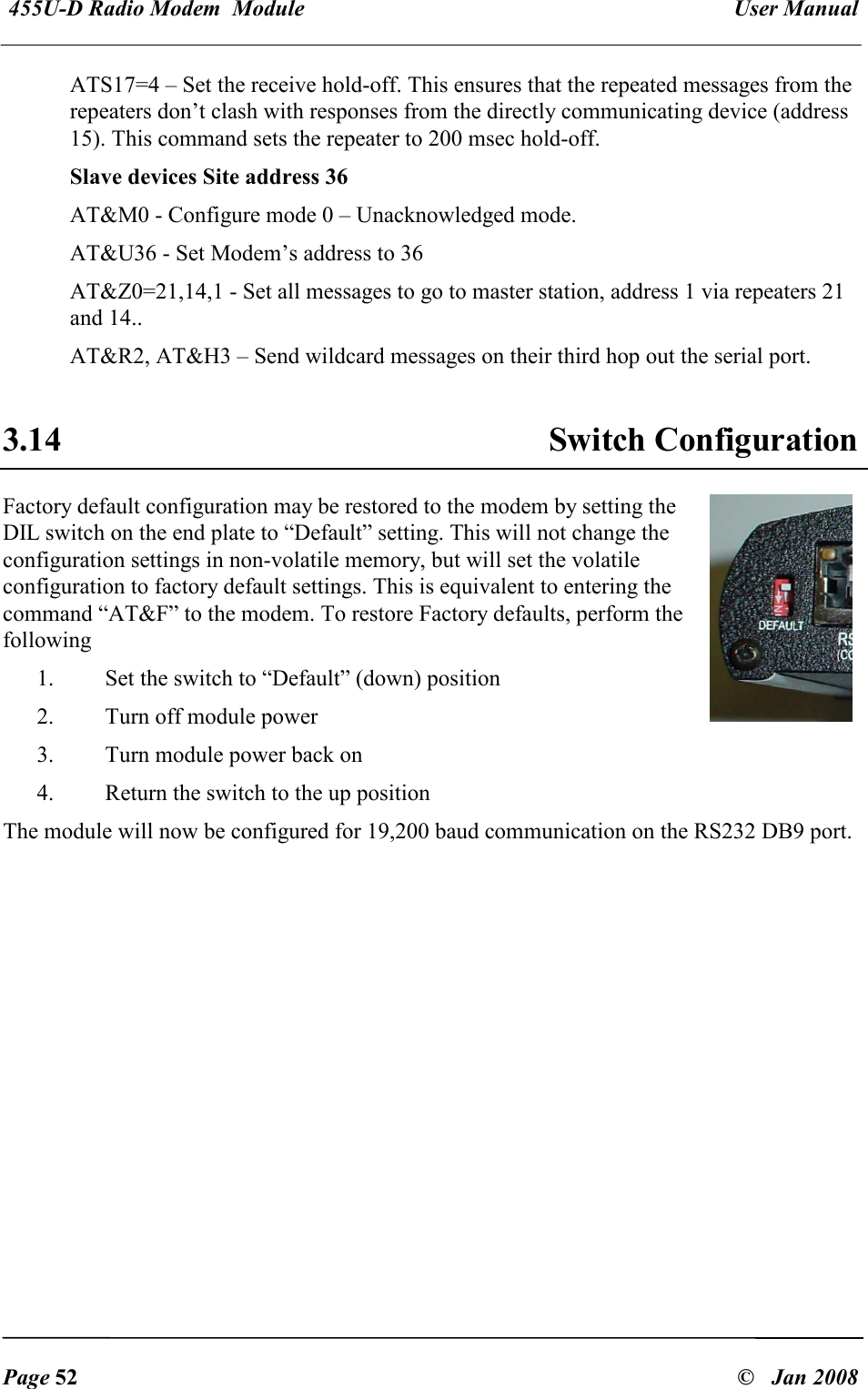 455U-D Radio Modem  Module   User Manual   Page 52  &copy;   Jan 2008 ATS17=4 &ndash; Set the receive hold-off. This ensures that the repeated messages from the repeaters don&rsquo;t clash with responses from the directly communicating device (address 15). This command sets the repeater to 200 msec hold-off. Slave devices Site address 36  AT&amp;M0 - Configure mode 0 &ndash; Unacknowledged mode. AT&amp;U36 - Set Modem&rsquo;s address to 36 AT&amp;Z0=21,14,1 - Set all messages to go to master station, address 1 via repeaters 21 and 14..   AT&amp;R2, AT&amp;H3 &ndash; Send wildcard messages on their third hop out the serial port.  3.14  Switch Configuration Factory default configuration may be restored to the modem by setting the DIL switch on the end plate to &ldquo;Default&rdquo; setting. This will not change the configuration settings in non-volatile memory, but will set the volatile configuration to factory default settings. This is equivalent to entering the command &ldquo;AT&amp;F&rdquo; to the modem. To restore Factory defaults, perform the following 1. Set the switch to &ldquo;Default&rdquo; (down) position 2. Turn off module power 3. Turn module power back on 4. Return the switch to the up position The module will now be configured for 19,200 baud communication on the RS232 DB9 port. 