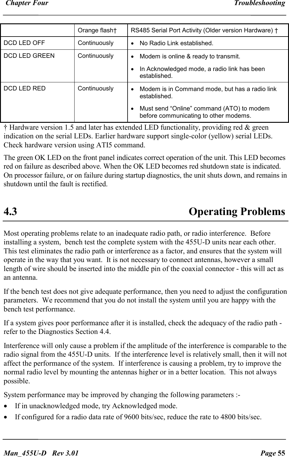  Chapter Four  Troubleshooting   Man_455U-D   Rev 3.01  Page 55       Orange flash&dagger;  RS485 Serial Port Activity (Older version Hardware) &dagger; DCD LED OFF  Continuously  &bull;  No Radio Link established. DCD LED GREEN  Continuously  &bull;  Modem is online &amp; ready to transmit. &bull;  In Acknowledged mode, a radio link has been established. DCD LED RED  Continuously  &bull;  Modem is in Command mode, but has a radio link established. &bull;  Must send &ldquo;Online&rdquo; command (ATO) to modem before communicating to other modems. &dagger; Hardware version 1.5 and later has extended LED functionality, providing red &amp; green indication on the serial LEDs. Earlier hardware support single-color (yellow) serial LEDs. Check hardware version using ATI5 command. The green OK LED on the front panel indicates correct operation of the unit. This LED becomes red on failure as described above. When the OK LED becomes red shutdown state is indicated. On processor failure, or on failure during startup diagnostics, the unit shuts down, and remains in shutdown until the fault is rectified.    4.3  Operating Problems Most operating problems relate to an inadequate radio path, or radio interference.  Before installing a system,  bench test the complete system with the 455U-D units near each other.  This test eliminates the radio path or interference as a factor, and ensures that the system will operate in the way that you want.  It is not necessary to connect antennas, however a small length of wire should be inserted into the middle pin of the coaxial connector - this will act as an antenna. If the bench test does not give adequate performance, then you need to adjust the configuration parameters.  We recommend that you do not install the system until you are happy with the bench test performance. If a system gives poor performance after it is installed, check the adequacy of the radio path - refer to the Diagnostics Section 4.4. Interference will only cause a problem if the amplitude of the interference is comparable to the radio signal from the 455U-D units.  If the interference level is relatively small, then it will not affect the performance of the system.  If interference is causing a problem, try to improve the normal radio level by mounting the antennas higher or in a better location.  This not always possible. System performance may be improved by changing the following parameters :- &bull; If in unacknowledged mode, try Acknowledged mode. &bull; If configured for a radio data rate of 9600 bits/sec, reduce the rate to 4800 bits/sec. 