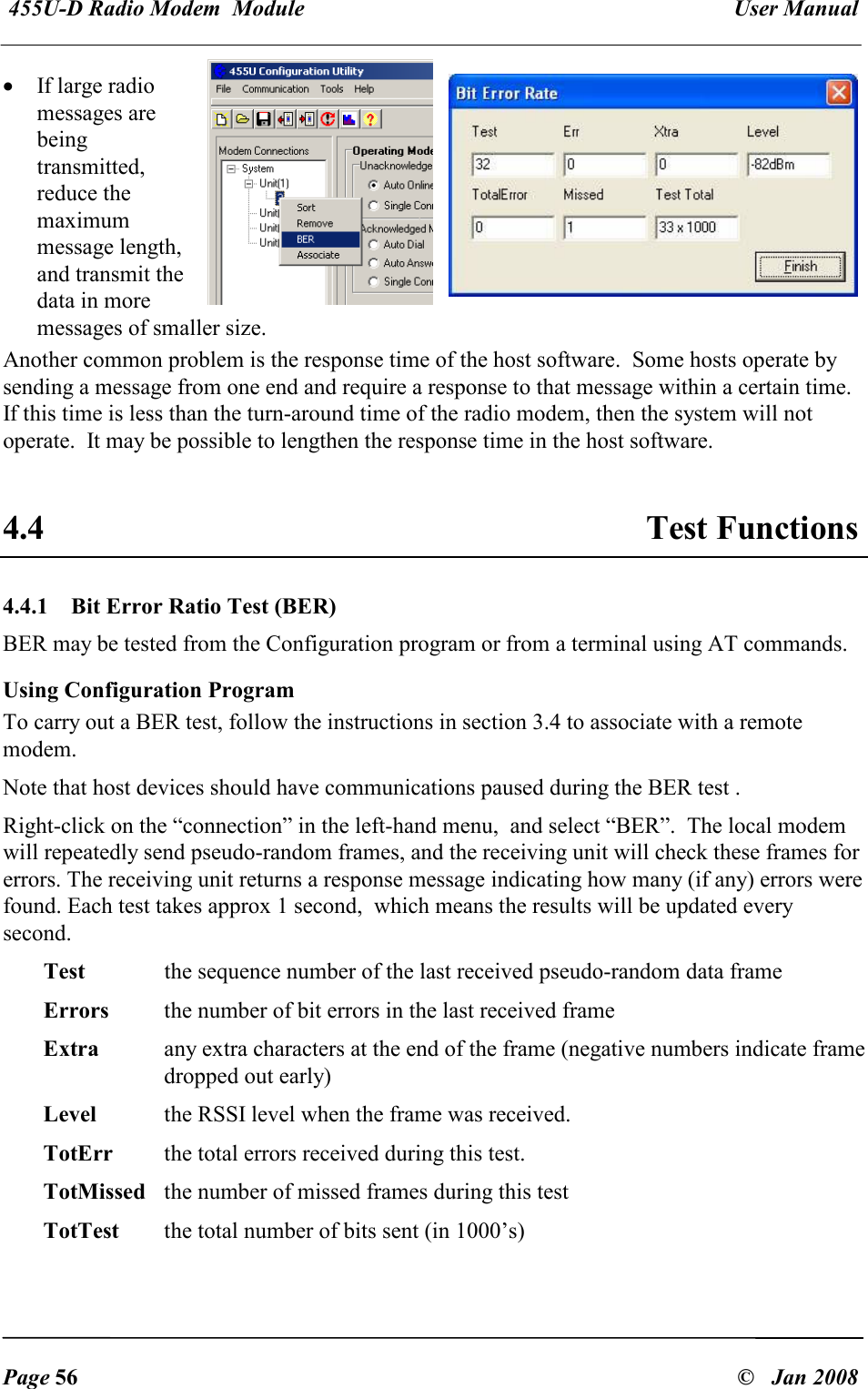  455U-D Radio Modem  Module   User Manual   Page 56  &copy;   Jan 2008 &bull; If large radio messages are being transmitted, reduce the maximum message length, and transmit the data in more messages of smaller size. Another common problem is the response time of the host software.  Some hosts operate by sending a message from one end and require a response to that message within a certain time.  If this time is less than the turn-around time of the radio modem, then the system will not operate.  It may be possible to lengthen the response time in the host software.  4.4  Test Functions 4.4.1  Bit Error Ratio Test (BER) BER may be tested from the Configuration program or from a terminal using AT commands. Using Configuration Program To carry out a BER test, follow the instructions in section 3.4 to associate with a remote modem. Note that host devices should have communications paused during the BER test . Right-click on the &ldquo;connection&rdquo; in the left-hand menu,  and select &ldquo;BER&rdquo;.  The local modem will repeatedly send pseudo-random frames, and the receiving unit will check these frames for errors. The receiving unit returns a response message indicating how many (if any) errors were found. Each test takes approx 1 second,  which means the results will be updated every second. Test   the sequence number of the last received pseudo-random data frame Errors  the number of bit errors in the last received frame Extra  any extra characters at the end of the frame (negative numbers indicate frame dropped out early) Level  the RSSI level when the frame was received. TotErr  the total errors received during this test. TotMissed  the number of missed frames during this test TotTest  the total number of bits sent (in 1000&rsquo;s) 