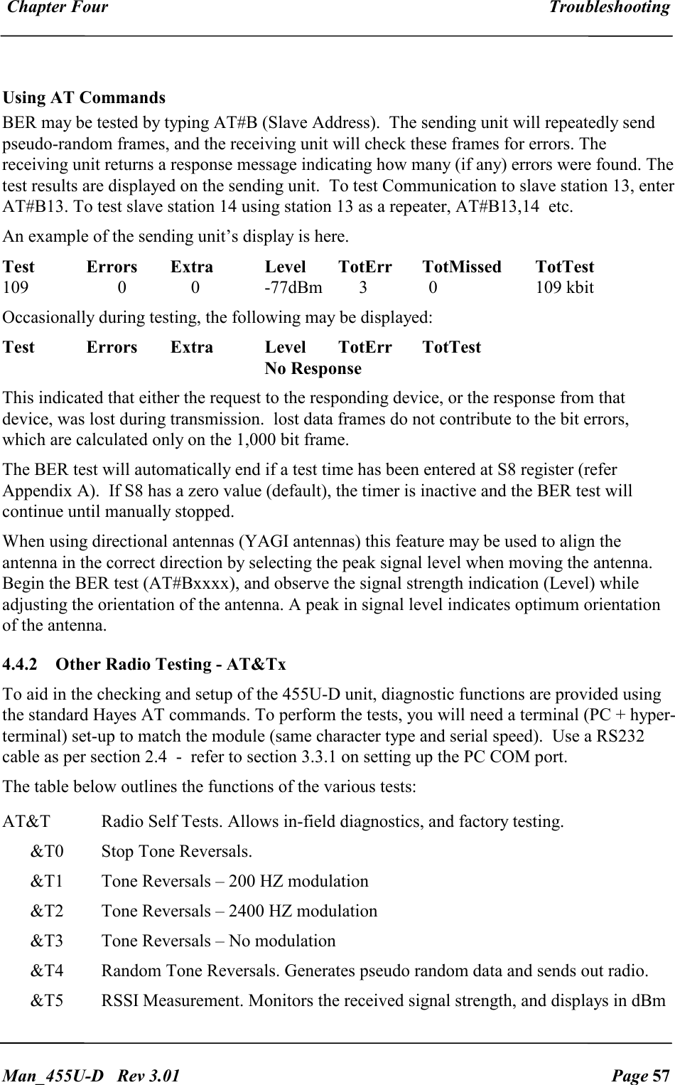  Chapter Four  Troubleshooting   Man_455U-D   Rev 3.01  Page 57      Using AT Commands BER may be tested by typing AT#B (Slave Address).  The sending unit will repeatedly send pseudo-random frames, and the receiving unit will check these frames for errors. The receiving unit returns a response message indicating how many (if any) errors were found. The test results are displayed on the sending unit.  To test Communication to slave station 13, enter AT#B13. To test slave station 14 using station 13 as a repeater, AT#B13,14  etc. An example of the sending unit&rsquo;s display is here. Test  Errors  Extra  Level  TotErr  TotMissed  TotTest 109  0  0  -77dBm  3    0    109 kbit Occasionally during testing, the following may be displayed: Test  Errors  Extra  Level  TotErr  TotTest       No Response This indicated that either the request to the responding device, or the response from that device, was lost during transmission.  lost data frames do not contribute to the bit errors, which are calculated only on the 1,000 bit frame. The BER test will automatically end if a test time has been entered at S8 register (refer Appendix A).  If S8 has a zero value (default), the timer is inactive and the BER test will continue until manually stopped. When using directional antennas (YAGI antennas) this feature may be used to align the antenna in the correct direction by selecting the peak signal level when moving the antenna. Begin the BER test (AT#Bxxxx), and observe the signal strength indication (Level) while adjusting the orientation of the antenna. A peak in signal level indicates optimum orientation of the antenna. 4.4.2  Other Radio Testing - AT&amp;Tx To aid in the checking and setup of the 455U-D unit, diagnostic functions are provided using the standard Hayes AT commands. To perform the tests, you will need a terminal (PC + hyper-terminal) set-up to match the module (same character type and serial speed).  Use a RS232 cable as per section 2.4  -  refer to section 3.3.1 on setting up the PC COM port. The table below outlines the functions of the various tests: AT&amp;T  Radio Self Tests. Allows in-field diagnostics, and factory testing. &amp;T0  Stop Tone Reversals.  &amp;T1  Tone Reversals &ndash; 200 HZ modulation &amp;T2  Tone Reversals &ndash; 2400 HZ modulation &amp;T3  Tone Reversals &ndash; No modulation &amp;T4  Random Tone Reversals. Generates pseudo random data and sends out radio. &amp;T5  RSSI Measurement. Monitors the received signal strength, and displays in dBm 
