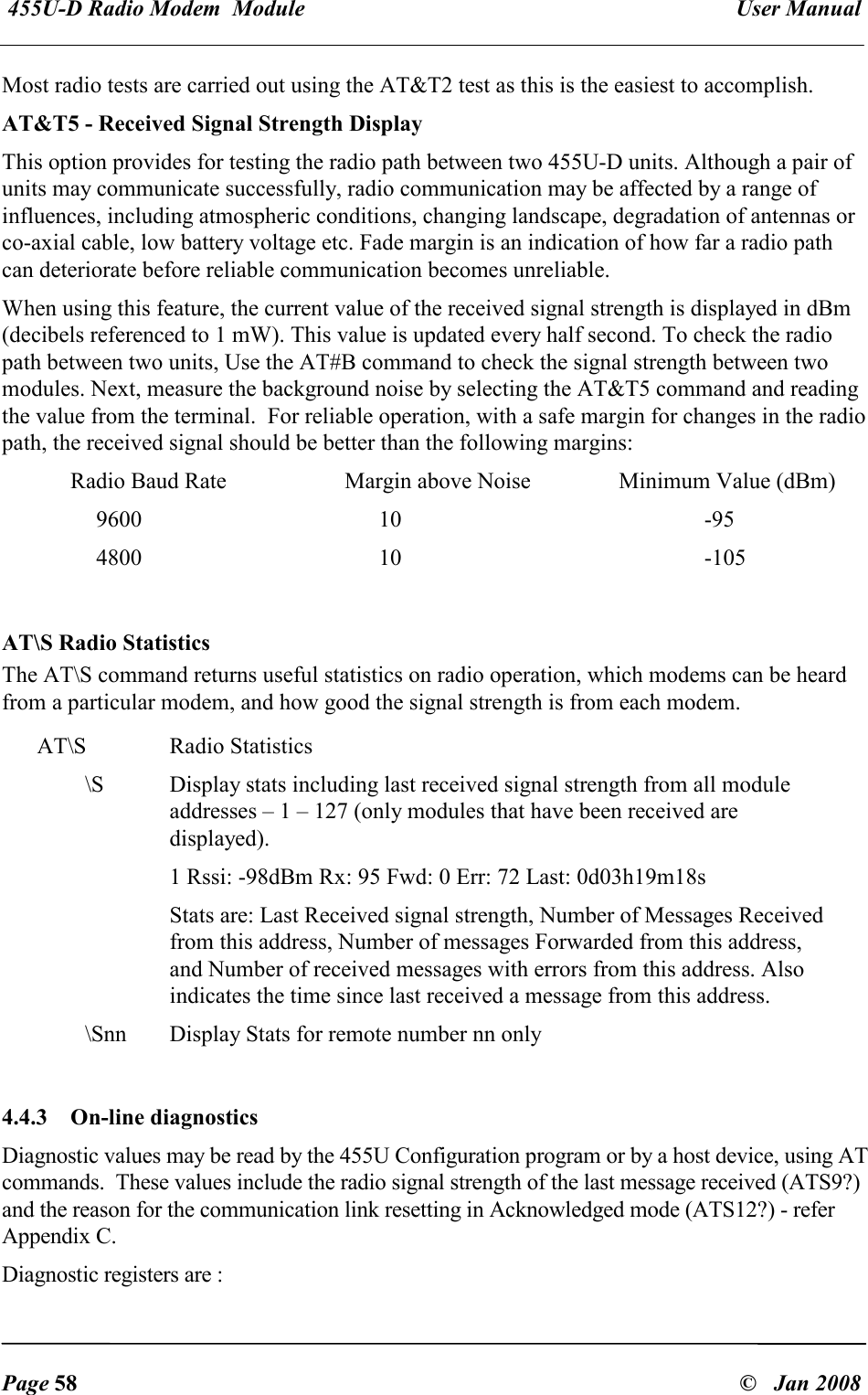  455U-D Radio Modem  Module   User Manual   Page 58  &copy;   Jan 2008 Most radio tests are carried out using the AT&amp;T2 test as this is the easiest to accomplish. AT&amp;T5 - Received Signal Strength Display This option provides for testing the radio path between two 455U-D units. Although a pair of units may communicate successfully, radio communication may be affected by a range of influences, including atmospheric conditions, changing landscape, degradation of antennas or co-axial cable, low battery voltage etc. Fade margin is an indication of how far a radio path can deteriorate before reliable communication becomes unreliable. When using this feature, the current value of the received signal strength is displayed in dBm (decibels referenced to 1 mW). This value is updated every half second. To check the radio path between two units, Use the AT#B command to check the signal strength between two modules. Next, measure the background noise by selecting the AT&amp;T5 command and reading the value from the terminal.  For reliable operation, with a safe margin for changes in the radio path, the received signal should be better than the following margins:   Radio Baud Rate    Margin above Noise    Minimum Value (dBm)   9600  10  -95   4800  10  -105  AT\S Radio Statistics The AT\S command returns useful statistics on radio operation, which modems can be heard from a particular modem, and how good the signal strength is from each modem. AT\S  Radio Statistics \S  Display stats including last received signal strength from all module addresses &ndash; 1 &ndash; 127 (only modules that have been received are displayed).  1 Rssi: -98dBm Rx: 95 Fwd: 0 Err: 72 Last: 0d03h19m18s Stats are: Last Received signal strength, Number of Messages Received from this address, Number of messages Forwarded from this address, and Number of received messages with errors from this address. Also indicates the time since last received a message from this address. \Snn  Display Stats for remote number nn only  4.4.3  On-line diagnostics Diagnostic values may be read by the 455U Configuration program or by a host device, using AT commands.  These values include the radio signal strength of the last message received (ATS9?) and the reason for the communication link resetting in Acknowledged mode (ATS12?) - refer Appendix C. Diagnostic registers are : 