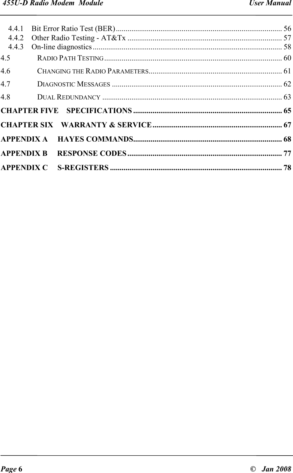  455U-D Radio Modem  Module   User Manual   Page 6  &copy;   Jan 2008 4.4.1  Bit Error Ratio Test (BER)...................................................................................... 56 4.4.2  Other Radio Testing - AT&amp;Tx ................................................................................ 57 4.4.3  On-line diagnostics.................................................................................................. 58 4.5  RADIO PATH TESTING............................................................................................ 60 4.6  CHANGING THE RADIO PARAMETERS..................................................................... 61 4.7  DIAGNOSTIC MESSAGES........................................................................................ 62 4.8  DUAL REDUNDANCY............................................................................................. 63 CHAPTER FIVE SPECIFICATIONS ............................................................................. 65 CHAPTER SIX WARRANTY &amp; SERVICE................................................................... 67 APPENDIX A  HAYES COMMANDS............................................................................. 68 APPENDIX B  RESPONSE CODES ................................................................................ 77 APPENDIX C  S-REGISTERS ......................................................................................... 78 