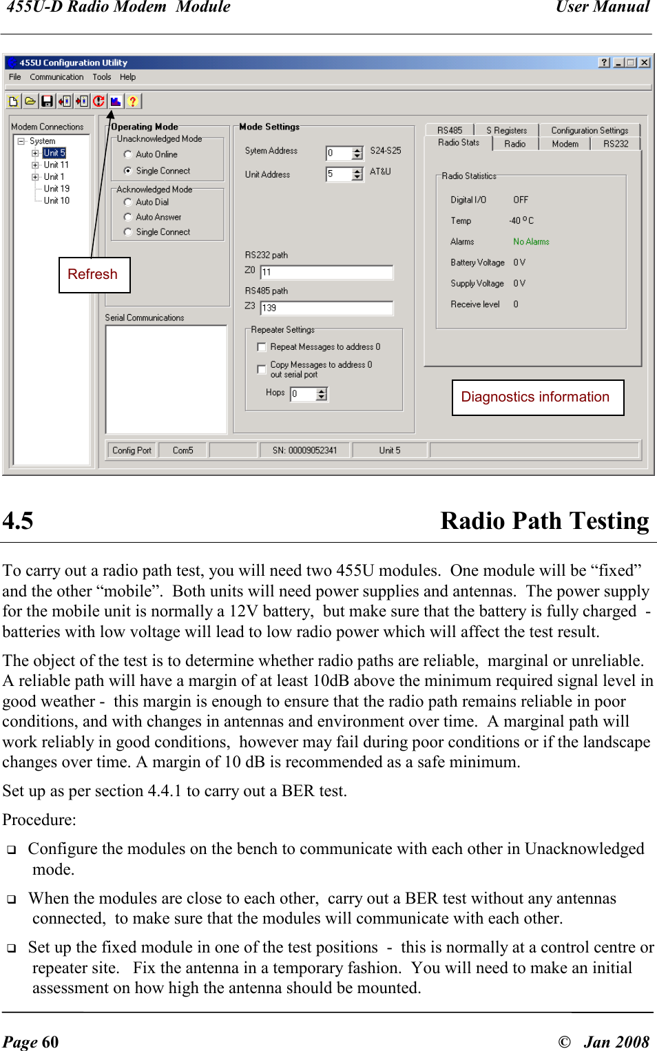  455U-D Radio Modem  Module   User Manual   Page 60  &copy;   Jan 2008  4.5  Radio Path Testing To carry out a radio path test, you will need two 455U modules.  One module will be &ldquo;fixed&rdquo; and the other &ldquo;mobile&rdquo;.  Both units will need power supplies and antennas.  The power supply for the mobile unit is normally a 12V battery,  but make sure that the battery is fully charged  -  batteries with low voltage will lead to low radio power which will affect the test result. The object of the test is to determine whether radio paths are reliable,  marginal or unreliable.  A reliable path will have a margin of at least 10dB above the minimum required signal level in good weather -  this margin is enough to ensure that the radio path remains reliable in poor conditions, and with changes in antennas and environment over time.  A marginal path will work reliably in good conditions,  however may fail during poor conditions or if the landscape changes over time. A margin of 10 dB is recommended as a safe minimum. Set up as per section 4.4.1 to carry out a BER test.   Procedure:  Configure the modules on the bench to communicate with each other in Unacknowledged mode.  When the modules are close to each other,  carry out a BER test without any antennas connected,  to make sure that the modules will communicate with each other.  Set up the fixed module in one of the test positions  -  this is normally at a control centre or repeater site.   Fix the antenna in a temporary fashion.  You will need to make an initial assessment on how high the antenna should be mounted. Diagnostics information Refresh 