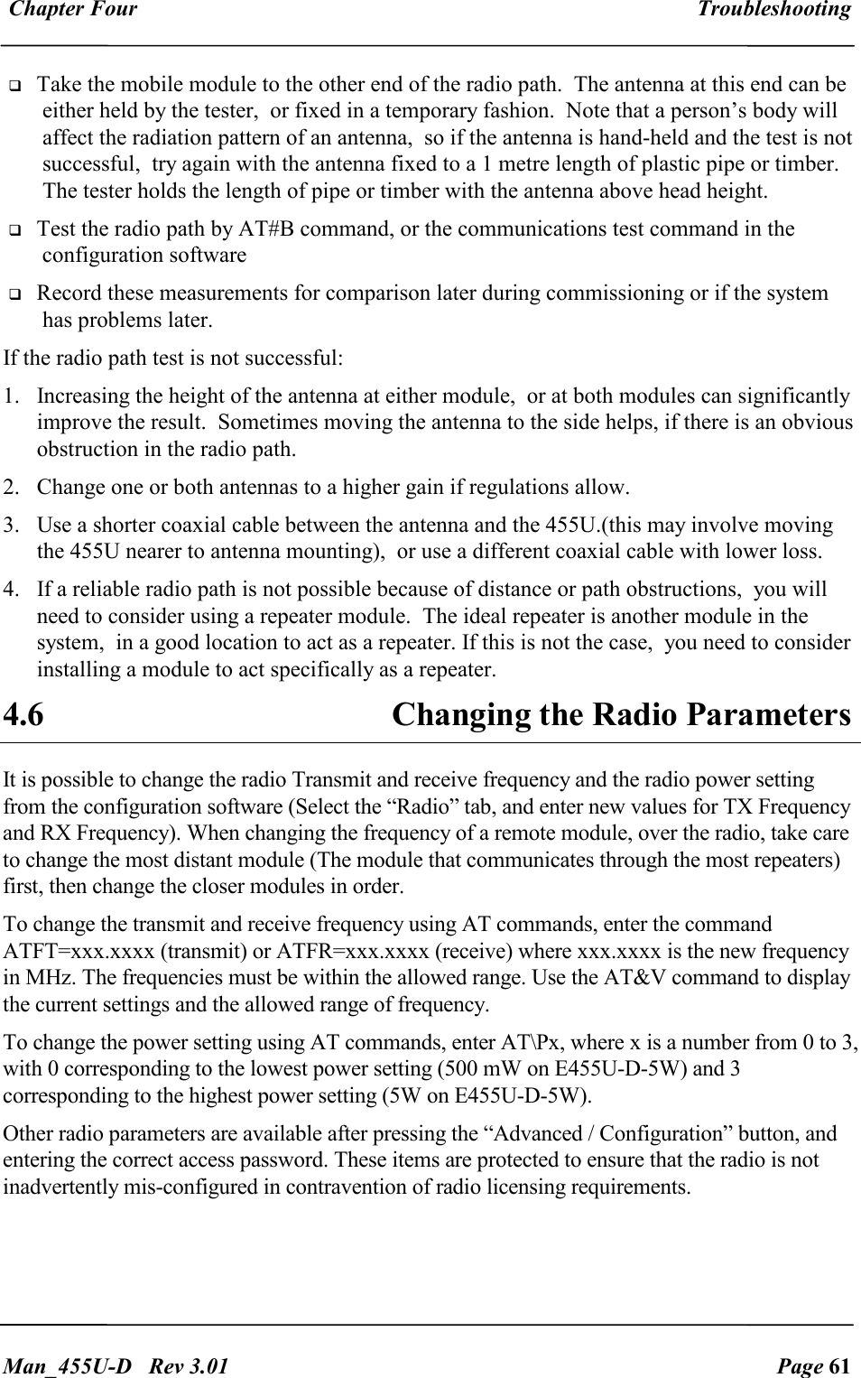  Chapter Four  Troubleshooting   Man_455U-D   Rev 3.01  Page 61      Take the mobile module to the other end of the radio path.  The antenna at this end can be either held by the tester,  or fixed in a temporary fashion.  Note that a person&rsquo;s body will affect the radiation pattern of an antenna,  so if the antenna is hand-held and the test is not successful,  try again with the antenna fixed to a 1 metre length of plastic pipe or timber.  The tester holds the length of pipe or timber with the antenna above head height.  Test the radio path by AT#B command, or the communications test command in the configuration software   Record these measurements for comparison later during commissioning or if the system has problems later. If the radio path test is not successful: 1. Increasing the height of the antenna at either module,  or at both modules can significantly improve the result.  Sometimes moving the antenna to the side helps, if there is an obvious obstruction in the radio path. 2. Change one or both antennas to a higher gain if regulations allow. 3. Use a shorter coaxial cable between the antenna and the 455U.(this may involve moving the 455U nearer to antenna mounting),  or use a different coaxial cable with lower loss. 4. If a reliable radio path is not possible because of distance or path obstructions,  you will need to consider using a repeater module.  The ideal repeater is another module in the system,  in a good location to act as a repeater. If this is not the case,  you need to consider installing a module to act specifically as a repeater. 4.6  Changing the Radio Parameters It is possible to change the radio Transmit and receive frequency and the radio power setting from the configuration software (Select the &ldquo;Radio&rdquo; tab, and enter new values for TX Frequency and RX Frequency). When changing the frequency of a remote module, over the radio, take care to change the most distant module (The module that communicates through the most repeaters) first, then change the closer modules in order. To change the transmit and receive frequency using AT commands, enter the command ATFT=xxx.xxxx (transmit) or ATFR=xxx.xxxx (receive) where xxx.xxxx is the new frequency in MHz. The frequencies must be within the allowed range. Use the AT&amp;V command to display the current settings and the allowed range of frequency. To change the power setting using AT commands, enter AT\Px, where x is a number from 0 to 3, with 0 corresponding to the lowest power setting (500 mW on E455U-D-5W) and 3 corresponding to the highest power setting (5W on E455U-D-5W). Other radio parameters are available after pressing the &ldquo;Advanced / Configuration&rdquo; button, and entering the correct access password. These items are protected to ensure that the radio is not inadvertently mis-configured in contravention of radio licensing requirements.  