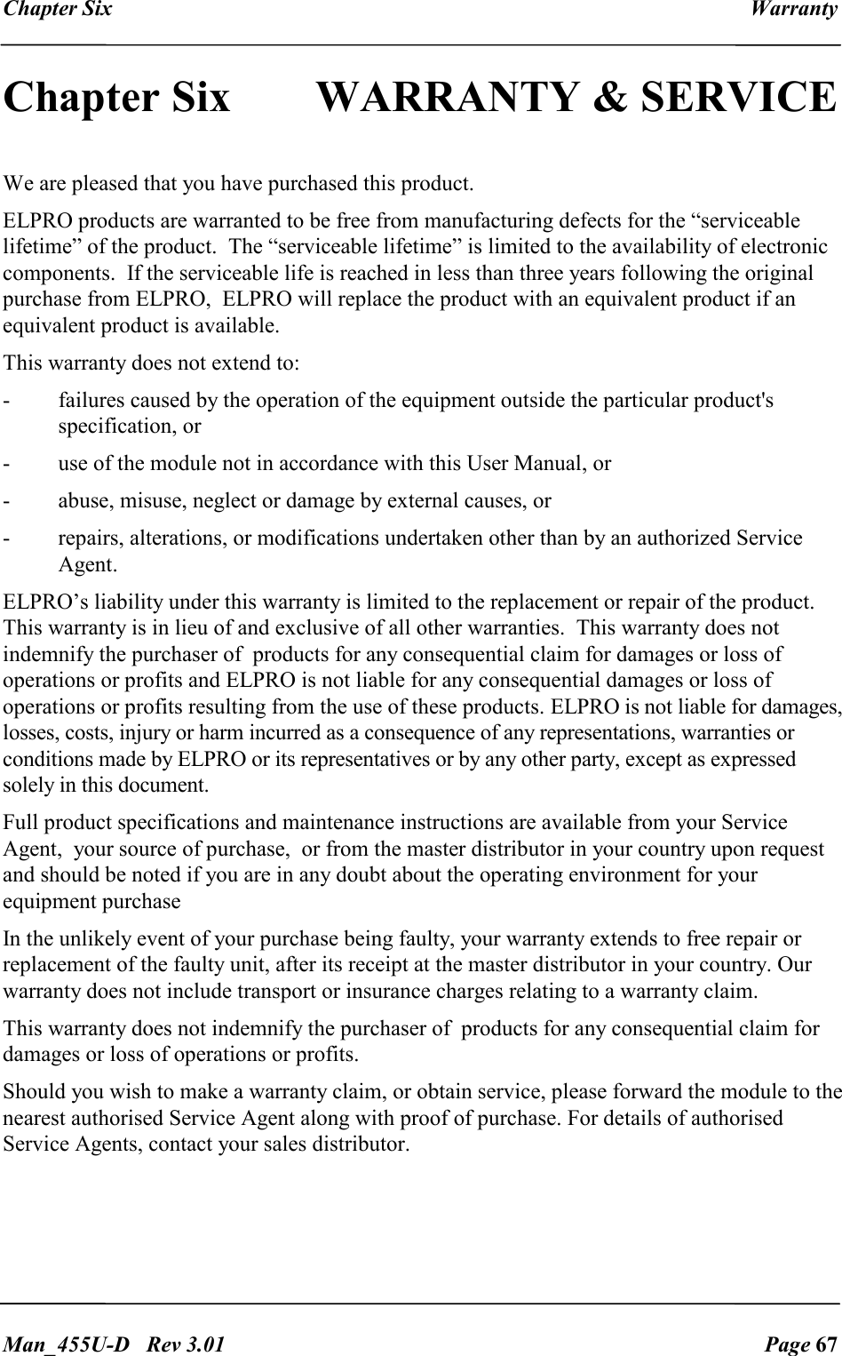 Chapter Six  Warranty   Man_455U-D   Rev 3.01  Page 67     Chapter Six  WARRANTY &amp; SERVICE                                       We are pleased that you have purchased this product.  ELPRO products are warranted to be free from manufacturing defects for the &ldquo;serviceable lifetime&rdquo; of the product.  The &ldquo;serviceable lifetime&rdquo; is limited to the availability of electronic components.  If the serviceable life is reached in less than three years following the original purchase from ELPRO,  ELPRO will replace the product with an equivalent product if an equivalent product is available. This warranty does not extend to: -  failures caused by the operation of the equipment outside the particular product's specification, or -  use of the module not in accordance with this User Manual, or -  abuse, misuse, neglect or damage by external causes, or - repairs, alterations, or modifications undertaken other than by an authorized Service Agent. ELPRO&rsquo;s liability under this warranty is limited to the replacement or repair of the product. This warranty is in lieu of and exclusive of all other warranties.  This warranty does not indemnify the purchaser of  products for any consequential claim for damages or loss of operations or profits and ELPRO is not liable for any consequential damages or loss of operations or profits resulting from the use of these products. ELPRO is not liable for damages, losses, costs, injury or harm incurred as a consequence of any representations, warranties or conditions made by ELPRO or its representatives or by any other party, except as expressed solely in this document. Full product specifications and maintenance instructions are available from your Service Agent,  your source of purchase,  or from the master distributor in your country upon request and should be noted if you are in any doubt about the operating environment for your equipment purchase In the unlikely event of your purchase being faulty, your warranty extends to free repair or replacement of the faulty unit, after its receipt at the master distributor in your country. Our warranty does not include transport or insurance charges relating to a warranty claim. This warranty does not indemnify the purchaser of  products for any consequential claim for damages or loss of operations or profits. Should you wish to make a warranty claim, or obtain service, please forward the module to the nearest authorised Service Agent along with proof of purchase. For details of authorised Service Agents, contact your sales distributor. 