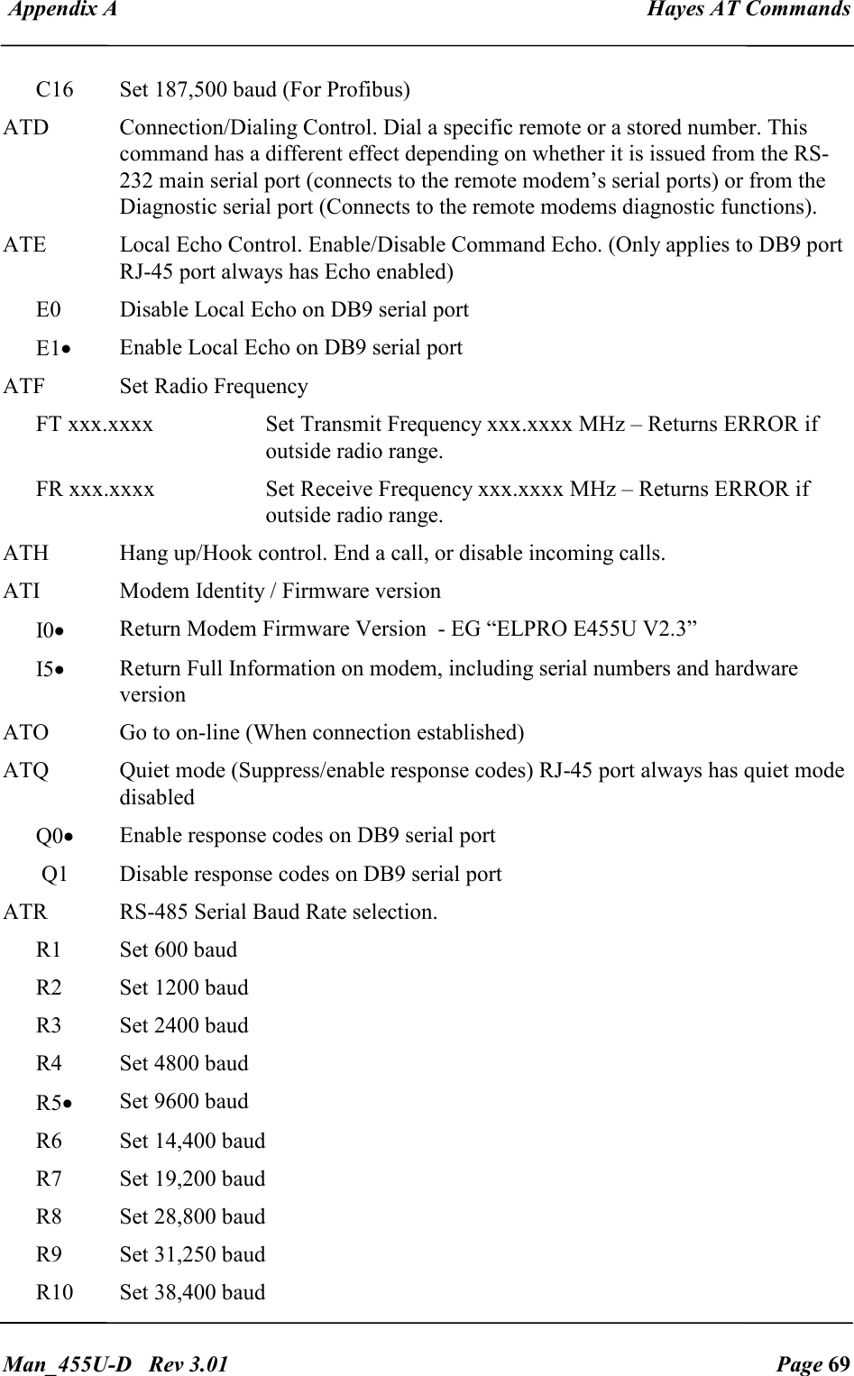  Appendix A  Hayes AT Commands   Man_455U-D   Rev 3.01  Page 69     C16  Set 187,500 baud (For Profibus) ATD  Connection/Dialing Control. Dial a specific remote or a stored number. This command has a different effect depending on whether it is issued from the RS-232 main serial port (connects to the remote modem&rsquo;s serial ports) or from the  Diagnostic serial port (Connects to the remote modems diagnostic functions). ATE  Local Echo Control. Enable/Disable Command Echo. (Only applies to DB9 port RJ-45 port always has Echo enabled) E0  Disable Local Echo on DB9 serial port E1&bull; Enable Local Echo on DB9 serial port ATF  Set Radio Frequency  FT xxx.xxxx  Set Transmit Frequency xxx.xxxx MHz &ndash; Returns ERROR if outside radio range. FR xxx.xxxx  Set Receive Frequency xxx.xxxx MHz &ndash; Returns ERROR if outside radio range. ATH  Hang up/Hook control. End a call, or disable incoming calls. ATI  Modem Identity / Firmware version I0&bull; Return Modem Firmware Version  - EG &ldquo;ELPRO E455U V2.3&rdquo; I5&bull; Return Full Information on modem, including serial numbers and hardware version ATO  Go to on-line (When connection established) ATQ  Quiet mode (Suppress/enable response codes) RJ-45 port always has quiet mode disabled Q0&bull; Enable response codes on DB9 serial port  Q1  Disable response codes on DB9 serial port ATR  RS-485 Serial Baud Rate selection. R1  Set 600 baud R2  Set 1200 baud R3  Set 2400 baud R4  Set 4800 baud R5&bull; Set 9600 baud R6  Set 14,400 baud R7  Set 19,200 baud R8  Set 28,800 baud R9  Set 31,250 baud R10  Set 38,400 baud 