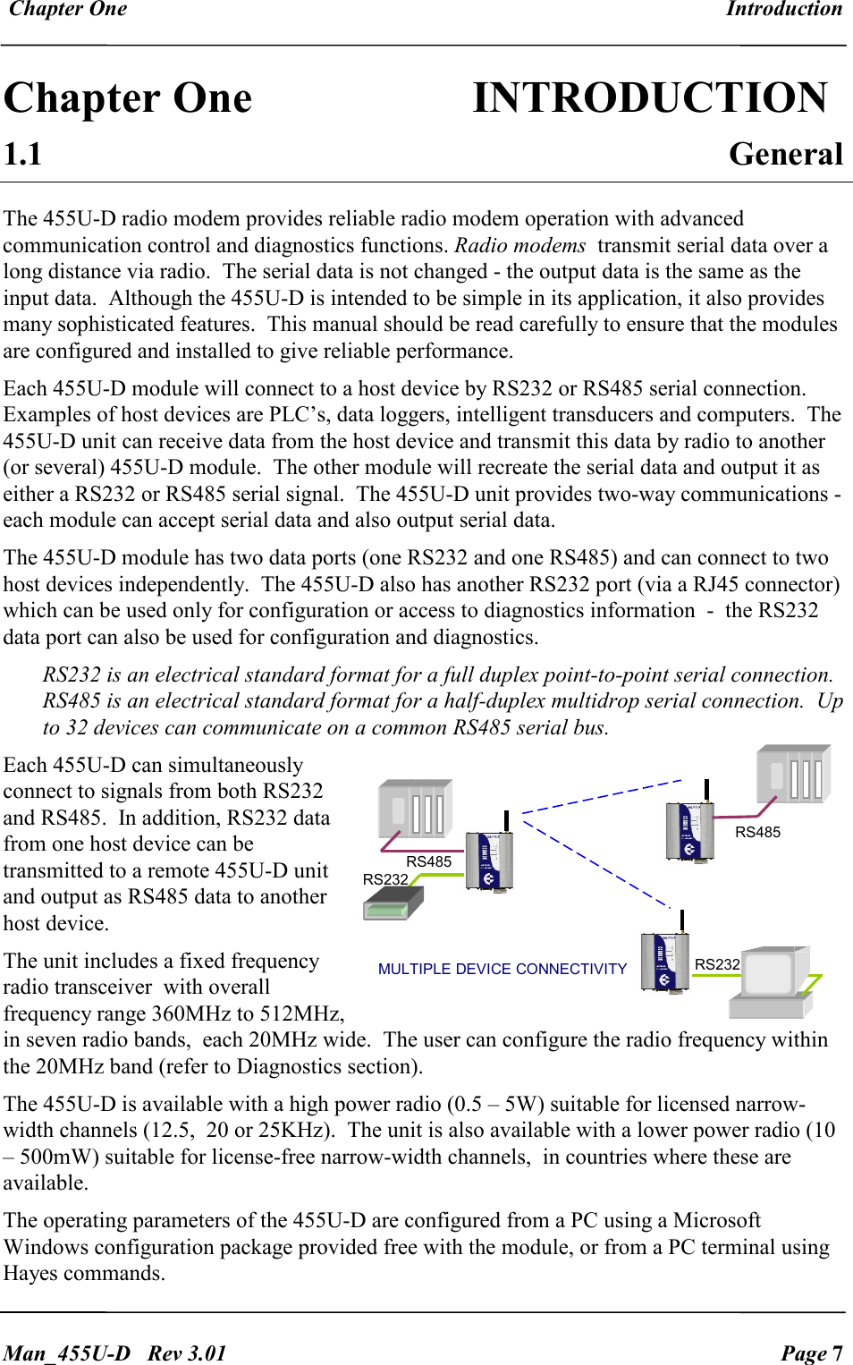  Chapter One  Introduction   Man_455U-D   Rev 3.01  Page 7     Chapter One                INTRODUCTION 1.1  General The 455U-D radio modem provides reliable radio modem operation with advanced communication control and diagnostics functions. Radio modems  transmit serial data over a long distance via radio.  The serial data is not changed - the output data is the same as the input data.  Although the 455U-D is intended to be simple in its application, it also provides many sophisticated features.  This manual should be read carefully to ensure that the modules are configured and installed to give reliable performance. Each 455U-D module will connect to a host device by RS232 or RS485 serial connection.   Examples of host devices are PLC&rsquo;s, data loggers, intelligent transducers and computers.  The 455U-D unit can receive data from the host device and transmit this data by radio to another (or several) 455U-D module.  The other module will recreate the serial data and output it as either a RS232 or RS485 serial signal.  The 455U-D unit provides two-way communications - each module can accept serial data and also output serial data. The 455U-D module has two data ports (one RS232 and one RS485) and can connect to two host devices independently.  The 455U-D also has another RS232 port (via a RJ45 connector) which can be used only for configuration or access to diagnostics information  -  the RS232 data port can also be used for configuration and diagnostics. RS232 is an electrical standard format for a full duplex point-to-point serial connection.  RS485 is an electrical standard format for a half-duplex multidrop serial connection.  Up to 32 devices can communicate on a common RS485 serial bus.   Each 455U-D can simultaneously connect to signals from both RS232 and RS485.  In addition, RS232 data from one host device can be transmitted to a remote 455U-D unit and output as RS485 data to another host device. The unit includes a fixed frequency radio transceiver  with overall frequency range 360MHz to 512MHz, in seven radio bands,  each 20MHz wide.  The user can configure the radio frequency within the 20MHz band (refer to Diagnostics section).  The 455U-D is available with a high power radio (0.5 &ndash; 5W) suitable for licensed narrow-width channels (12.5,  20 or 25KHz).  The unit is also available with a lower power radio (10 &ndash; 500mW) suitable for license-free narrow-width channels,  in countries where these are available. The operating parameters of the 455U-D are configured from a PC using a Microsoft Windows configuration package provided free with the module, or from a PC terminal using Hayes commands. RS232 RS232 RS485 RS485 MULTIPLE DEVICE CONNECTIVITY 