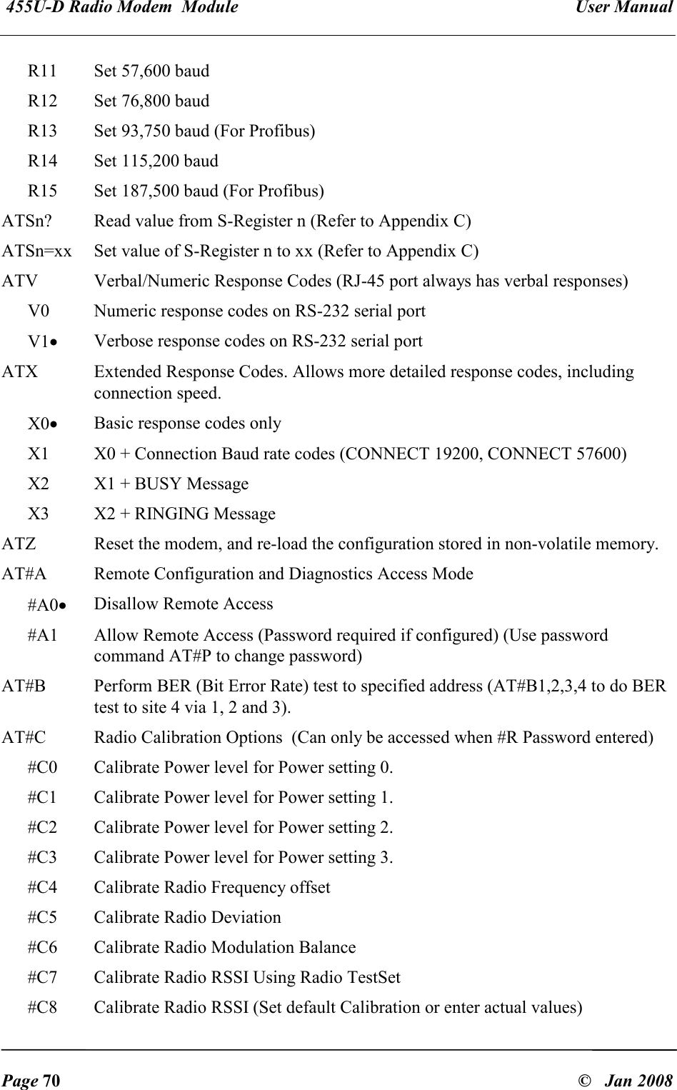  455U-D Radio Modem  Module   User Manual   Page 70  &copy;   Jan 2008 R11  Set 57,600 baud R12  Set 76,800 baud R13  Set 93,750 baud (For Profibus) R14  Set 115,200 baud R15  Set 187,500 baud (For Profibus) ATSn?  Read value from S-Register n (Refer to Appendix C) ATSn=xx  Set value of S-Register n to xx (Refer to Appendix C) ATV  Verbal/Numeric Response Codes (RJ-45 port always has verbal responses) V0  Numeric response codes on RS-232 serial port V1&bull; Verbose response codes on RS-232 serial port ATX  Extended Response Codes. Allows more detailed response codes, including connection speed. X0&bull; Basic response codes only X1  X0 + Connection Baud rate codes (CONNECT 19200, CONNECT 57600) X2  X1 + BUSY Message X3  X2 + RINGING Message ATZ  Reset the modem, and re-load the configuration stored in non-volatile memory. AT#A  Remote Configuration and Diagnostics Access Mode #A0&bull; Disallow Remote Access #A1  Allow Remote Access (Password required if configured) (Use password command AT#P to change password) AT#B  Perform BER (Bit Error Rate) test to specified address (AT#B1,2,3,4 to do BER test to site 4 via 1, 2 and 3). AT#C  Radio Calibration Options  (Can only be accessed when #R Password entered) #C0  Calibrate Power level for Power setting 0. #C1  Calibrate Power level for Power setting 1. #C2  Calibrate Power level for Power setting 2. #C3  Calibrate Power level for Power setting 3. #C4  Calibrate Radio Frequency offset #C5  Calibrate Radio Deviation #C6  Calibrate Radio Modulation Balance #C7  Calibrate Radio RSSI Using Radio TestSet #C8  Calibrate Radio RSSI (Set default Calibration or enter actual values) 