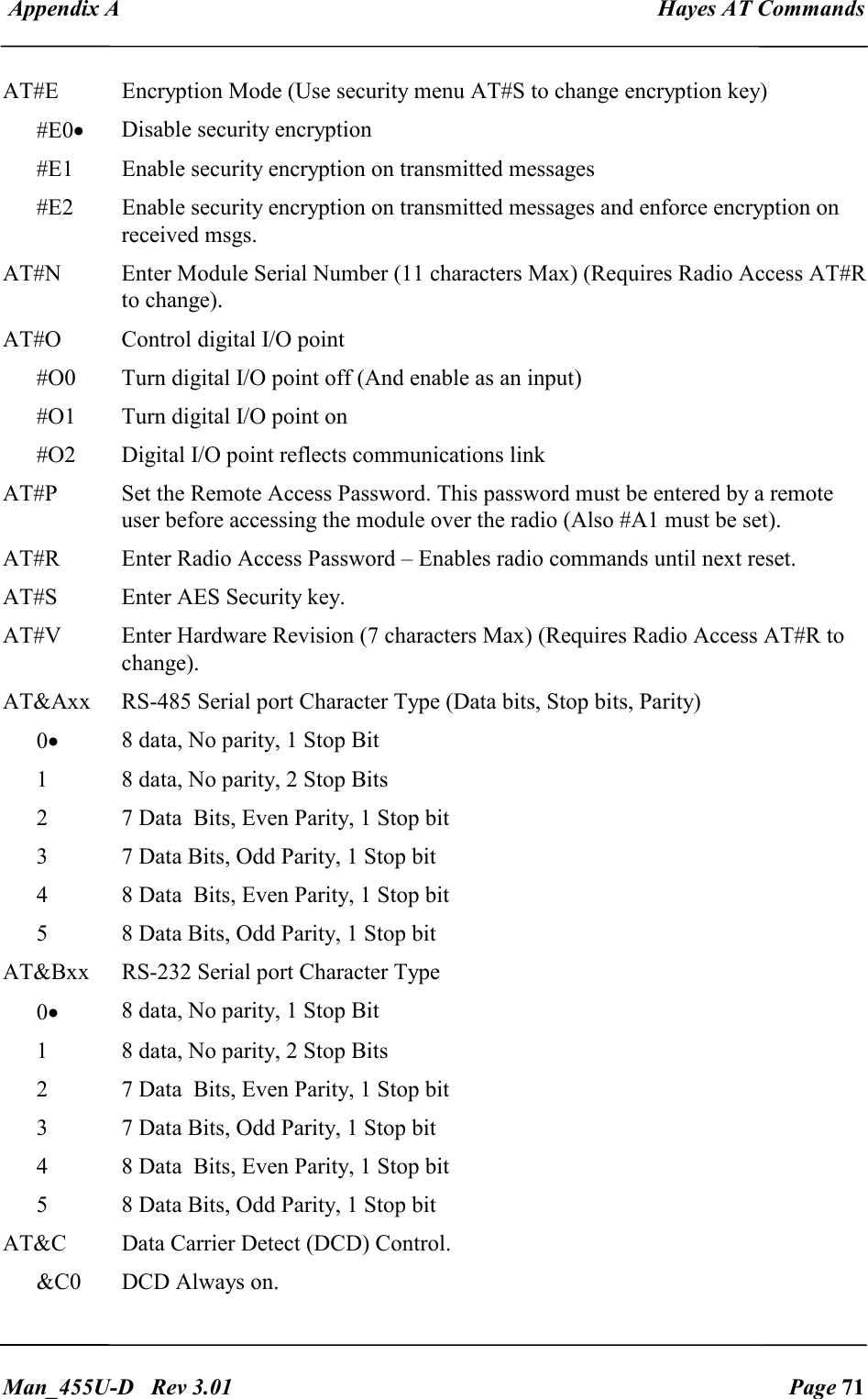  Appendix A  Hayes AT Commands   Man_455U-D   Rev 3.01  Page 71     AT#E  Encryption Mode (Use security menu AT#S to change encryption key) #E0&bull; Disable security encryption #E1  Enable security encryption on transmitted messages #E2  Enable security encryption on transmitted messages and enforce encryption on received msgs. AT#N  Enter Module Serial Number (11 characters Max) (Requires Radio Access AT#R to change). AT#O  Control digital I/O point #O0  Turn digital I/O point off (And enable as an input) #O1  Turn digital I/O point on #O2  Digital I/O point reflects communications link AT#P  Set the Remote Access Password. This password must be entered by a remote user before accessing the module over the radio (Also #A1 must be set). AT#R  Enter Radio Access Password &ndash; Enables radio commands until next reset.  AT#S  Enter AES Security key. AT#V  Enter Hardware Revision (7 characters Max) (Requires Radio Access AT#R to change). AT&amp;Axx  RS-485 Serial port Character Type (Data bits, Stop bits, Parity) 0&bull; 8 data, No parity, 1 Stop Bit 1  8 data, No parity, 2 Stop Bits 2  7 Data  Bits, Even Parity, 1 Stop bit 3  7 Data Bits, Odd Parity, 1 Stop bit 4  8 Data  Bits, Even Parity, 1 Stop bit 5  8 Data Bits, Odd Parity, 1 Stop bit AT&amp;Bxx  RS-232 Serial port Character Type  0&bull; 8 data, No parity, 1 Stop Bit 1  8 data, No parity, 2 Stop Bits 2  7 Data  Bits, Even Parity, 1 Stop bit 3  7 Data Bits, Odd Parity, 1 Stop bit 4  8 Data  Bits, Even Parity, 1 Stop bit 5  8 Data Bits, Odd Parity, 1 Stop bit AT&amp;C  Data Carrier Detect (DCD) Control. &amp;C0  DCD Always on. 