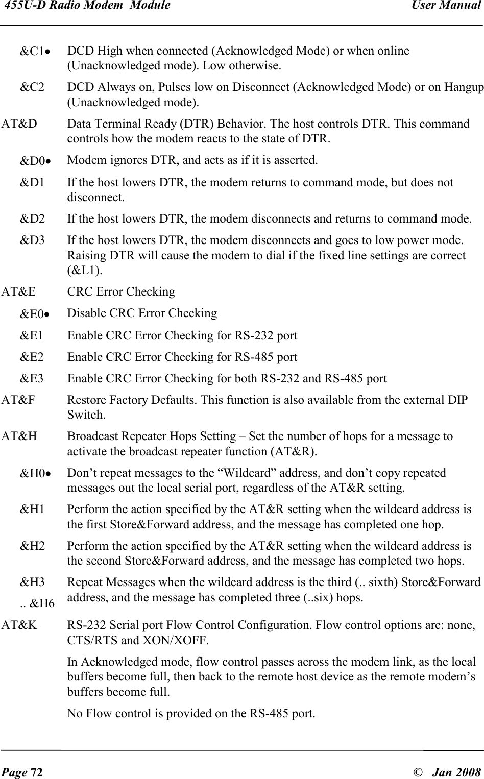  455U-D Radio Modem  Module   User Manual   Page 72  &copy;   Jan 2008 &amp;C1&bull; DCD High when connected (Acknowledged Mode) or when online (Unacknowledged mode). Low otherwise. &amp;C2  DCD Always on, Pulses low on Disconnect (Acknowledged Mode) or on Hangup (Unacknowledged mode). AT&amp;D  Data Terminal Ready (DTR) Behavior. The host controls DTR. This command controls how the modem reacts to the state of DTR. &amp;D0&bull; Modem ignores DTR, and acts as if it is asserted. &amp;D1  If the host lowers DTR, the modem returns to command mode, but does not disconnect. &amp;D2  If the host lowers DTR, the modem disconnects and returns to command mode. &amp;D3  If the host lowers DTR, the modem disconnects and goes to low power mode. Raising DTR will cause the modem to dial if the fixed line settings are correct (&amp;L1). AT&amp;E  CRC Error Checking &amp;E0&bull; Disable CRC Error Checking &amp;E1  Enable CRC Error Checking for RS-232 port &amp;E2  Enable CRC Error Checking for RS-485 port &amp;E3  Enable CRC Error Checking for both RS-232 and RS-485 port AT&amp;F  Restore Factory Defaults. This function is also available from the external DIP Switch. AT&amp;H  Broadcast Repeater Hops Setting &ndash; Set the number of hops for a message to activate the broadcast repeater function (AT&amp;R). &amp;H0&bull; Don&rsquo;t repeat messages to the &ldquo;Wildcard&rdquo; address, and don&rsquo;t copy repeated messages out the local serial port, regardless of the AT&amp;R setting. &amp;H1  Perform the action specified by the AT&amp;R setting when the wildcard address is the first Store&amp;Forward address, and the message has completed one hop. &amp;H2  Perform the action specified by the AT&amp;R setting when the wildcard address is the second Store&amp;Forward address, and the message has completed two hops. &amp;H3 .. &amp;H6 Repeat Messages when the wildcard address is the third (.. sixth) Store&amp;Forward address, and the message has completed three (..six) hops. AT&amp;K  RS-232 Serial port Flow Control Configuration. Flow control options are: none, CTS/RTS and XON/XOFF.  In Acknowledged mode, flow control passes across the modem link, as the local buffers become full, then back to the remote host device as the remote modem&rsquo;s buffers become full. No Flow control is provided on the RS-485 port. 