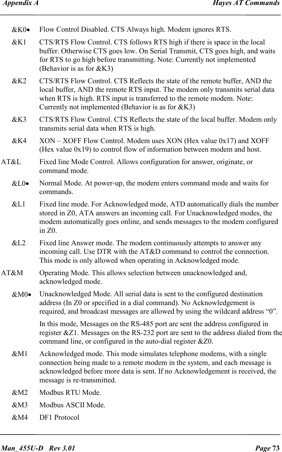  Appendix A  Hayes AT Commands   Man_455U-D   Rev 3.01  Page 73     &amp;K0&bull; Flow Control Disabled. CTS Always high. Modem ignores RTS. &amp;K1  CTS/RTS Flow Control. CTS follows RTS high if there is space in the local buffer. Otherwise CTS goes low. On Serial Transmit, CTS goes high, and waits for RTS to go high before transmitting. Note: Currently not implemented (Behavior is as for &amp;K3) &amp;K2  CTS/RTS Flow Control. CTS Reflects the state of the remote buffer, AND the local buffer, AND the remote RTS input. The modem only transmits serial data when RTS is high. RTS input is transferred to the remote modem. Note: Currently not implemented (Behavior is as for &amp;K3) &amp;K3  CTS/RTS Flow Control. CTS Reflects the state of the local buffer. Modem only transmits serial data when RTS is high. &amp;K4  XON &ndash; XOFF Flow Control. Modem uses XON (Hex value 0x17) and XOFF (Hex value 0x19) to control flow of information between modem and host. AT&amp;L  Fixed line Mode Control. Allows configuration for answer, originate, or command mode. &amp;L0&bull; Normal Mode. At power-up, the modem enters command mode and waits for commands. &amp;L1  Fixed line mode. For Acknowledged mode, ATD automatically dials the number stored in Z0, ATA answers an incoming call. For Unacknowledged modes, the modem automatically goes online, and sends messages to the modem configured in Z0. &amp;L2  Fixed line Answer mode. The modem continuously attempts to answer any incoming call. Use DTR with the AT&amp;D command to control the connection. This mode is only allowed when operating in Acknowledged mode. AT&amp;M  Operating Mode. This allows selection between unacknowledged and, acknowledged mode. &amp;M0&bull; Unacknowledged Mode. All serial data is sent to the configured destination address (In Z0 or specified in a dial command). No Acknowledgement is required, and broadcast messages are allowed by using the wildcard address &ldquo;0&rdquo;. In this mode, Messages on the RS-485 port are sent the address configured in register &amp;Z1. Messages on the RS-232 port are sent to the address dialed from the command line, or configured in the auto-dial register &amp;Z0. &amp;M1  Acknowledged mode. This mode simulates telephone modems, with a single connection being made to a remote modem in the system, and each message is acknowledged before more data is sent. If no Acknowledgement is received, the message is re-transmitted. &amp;M2   Modbus RTU Mode.  &amp;M3   Modbus ASCII Mode. &amp;M4  DF1 Protocol 