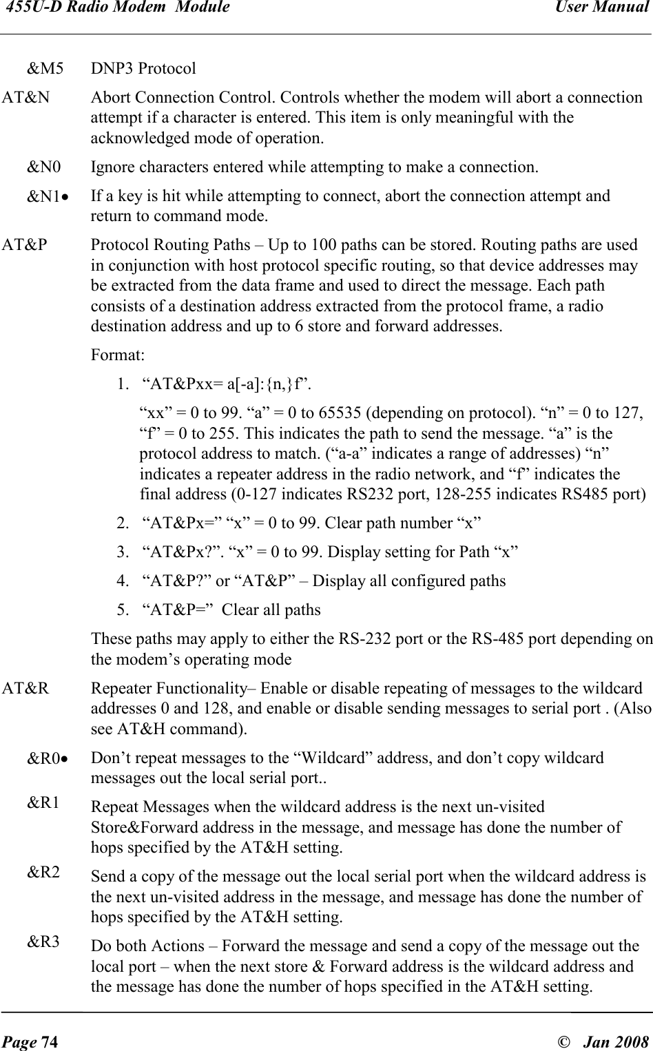  455U-D Radio Modem  Module   User Manual   Page 74  &copy;   Jan 2008 &amp;M5  DNP3 Protocol AT&amp;N  Abort Connection Control. Controls whether the modem will abort a connection attempt if a character is entered. This item is only meaningful with the acknowledged mode of operation. &amp;N0  Ignore characters entered while attempting to make a connection. &amp;N1&bull; If a key is hit while attempting to connect, abort the connection attempt and return to command mode. AT&amp;P  Protocol Routing Paths &ndash; Up to 100 paths can be stored. Routing paths are used in conjunction with host protocol specific routing, so that device addresses may be extracted from the data frame and used to direct the message. Each path consists of a destination address extracted from the protocol frame, a radio destination address and up to 6 store and forward addresses. Format:  1. &ldquo;AT&amp;Pxx= a[-a]:{n,}f&rdquo;.  &ldquo;xx&rdquo; = 0 to 99. &ldquo;a&rdquo; = 0 to 65535 (depending on protocol). &ldquo;n&rdquo; = 0 to 127, &ldquo;f&rdquo; = 0 to 255. This indicates the path to send the message. &ldquo;a&rdquo; is the protocol address to match. (&ldquo;a-a&rdquo; indicates a range of addresses) &ldquo;n&rdquo; indicates a repeater address in the radio network, and &ldquo;f&rdquo; indicates the final address (0-127 indicates RS232 port, 128-255 indicates RS485 port) 2. &ldquo;AT&amp;Px=&rdquo; &ldquo;x&rdquo; = 0 to 99. Clear path number &ldquo;x&rdquo; 3. &ldquo;AT&amp;Px?&rdquo;. &ldquo;x&rdquo; = 0 to 99. Display setting for Path &ldquo;x&rdquo; 4. &ldquo;AT&amp;P?&rdquo; or &ldquo;AT&amp;P&rdquo; &ndash; Display all configured paths 5. &ldquo;AT&amp;P=&rdquo;  Clear all paths  These paths may apply to either the RS-232 port or the RS-485 port depending on the modem&rsquo;s operating mode  AT&amp;R  Repeater Functionality&ndash; Enable or disable repeating of messages to the wildcard addresses 0 and 128, and enable or disable sending messages to serial port . (Also see AT&amp;H command). &amp;R0&bull; Don&rsquo;t repeat messages to the &ldquo;Wildcard&rdquo; address, and don&rsquo;t copy wildcard messages out the local serial port.. &amp;R1  Repeat Messages when the wildcard address is the next un-visited Store&amp;Forward address in the message, and message has done the number of hops specified by the AT&amp;H setting. &amp;R2  Send a copy of the message out the local serial port when the wildcard address is the next un-visited address in the message, and message has done the number of hops specified by the AT&amp;H setting. &amp;R3  Do both Actions &ndash; Forward the message and send a copy of the message out the local port &ndash; when the next store &amp; Forward address is the wildcard address and the message has done the number of hops specified in the AT&amp;H setting. 