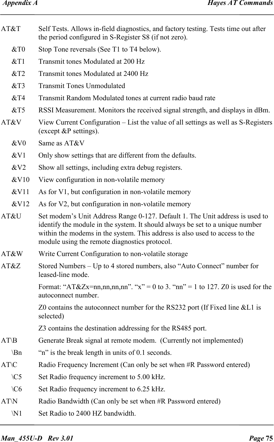  Appendix A  Hayes AT Commands   Man_455U-D   Rev 3.01  Page 75     AT&amp;T  Self Tests. Allows in-field diagnostics, and factory testing. Tests time out after the period configured in S-Register S8 (if not zero). &amp;T0  Stop Tone reversals (See T1 to T4 below). &amp;T1  Transmit tones Modulated at 200 Hz &amp;T2  Transmit tones Modulated at 2400 Hz &amp;T3  Transmit Tones Unmodulated &amp;T4  Transmit Random Modulated tones at current radio baud rate &amp;T5  RSSI Measurement. Monitors the received signal strength, and displays in dBm. AT&amp;V  View Current Configuration &ndash; List the value of all settings as well as S-Registers (except &amp;P settings). &amp;V0  Same as AT&amp;V &amp;V1  Only show settings that are different from the defaults. &amp;V2  Show all settings, including extra debug registers. &amp;V10  View configuration in non-volatile memory &amp;V11  As for V1, but configuration in non-volatile memory &amp;V12  As for V2, but configuration in non-volatile memory AT&amp;U  Set modem&rsquo;s Unit Address Range 0-127. Default 1. The Unit address is used to identify the module in the system. It should always be set to a unique number within the modems in the system. This address is also used to access to the module using the remote diagnostics protocol. AT&amp;W  Write Current Configuration to non-volatile storage AT&amp;Z  Stored Numbers &ndash; Up to 4 stored numbers, also &ldquo;Auto Connect&rdquo; number for leased-line mode. Format: &ldquo;AT&amp;Zx=nn,nn,nn,nn&rdquo;. &ldquo;x&rdquo; = 0 to 3. &ldquo;nn&rdquo; = 1 to 127. Z0 is used for the autoconnect number. Z0 contains the autoconnect number for the RS232 port (If Fixed line &amp;L1 is selected) Z3 contains the destination addressing for the RS485 port. AT\B  Generate Break signal at remote modem.  (Currently not implemented) \Bn  &ldquo;n&rdquo; is the break length in units of 0.1 seconds. AT\C  Radio Frequency Increment (Can only be set when #R Password entered)   \C5  Set Radio frequency increment to 5.00 kHz. \C6  Set Radio frequency increment to 6.25 kHz. AT\N  Radio Bandwidth (Can only be set when #R Password entered)   \N1  Set Radio to 2400 HZ bandwidth.  
