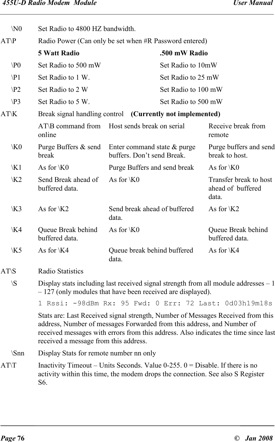  455U-D Radio Modem  Module   User Manual   Page 76  &copy;   Jan 2008 \N0  Set Radio to 4800 HZ bandwidth. AT\P  Radio Power (Can only be set when #R Password entered)    5 Watt Radio .500 mW Radio \P0  Set Radio to 500 mW   Set Radio to 10mW \P1  Set Radio to 1 W.  Set Radio to 25 mW \P2  Set Radio to 2 W  Set Radio to 100 mW \P3  Set Radio to 5 W.  Set Radio to 500 mW AT\K  Break signal handling control    (Currently not implemented)   AT\B command from online Host sends break on serial  Receive break from remote \K0  Purge Buffers &amp; send break Enter command state &amp; purge buffers. Don&rsquo;t send Break. Purge buffers and send break to host. \K1  As for \K0  Purge Buffers and send break  As for \K0 \K2  Send Break ahead of buffered data. As for \K0  Transfer break to host ahead of  buffered data. \K3  As for \K2  Send break ahead of buffered data. As for \K2 \K4  Queue Break behind buffered data. As for \K0  Queue Break behind buffered data. \K5  As for \K4  Queue break behind buffered data. As for \K4 AT\S  Radio Statistics \S  Display stats including last received signal strength from all module addresses &ndash; 1 &ndash; 127 (only modules that have been received are displayed).  1 Rssi: -98dBm Rx: 95 Fwd: 0 Err: 72 Last: 0d03h19m18s Stats are: Last Received signal strength, Number of Messages Received from this address, Number of messages Forwarded from this address, and Number of received messages with errors from this address. Also indicates the time since last received a message from this address. \Snn  Display Stats for remote number nn only AT\T  Inactivity Timeout &ndash; Units Seconds. Value 0-255. 0 = Disable. If there is no activity within this time, the modem drops the connection. See also S Register S6.          