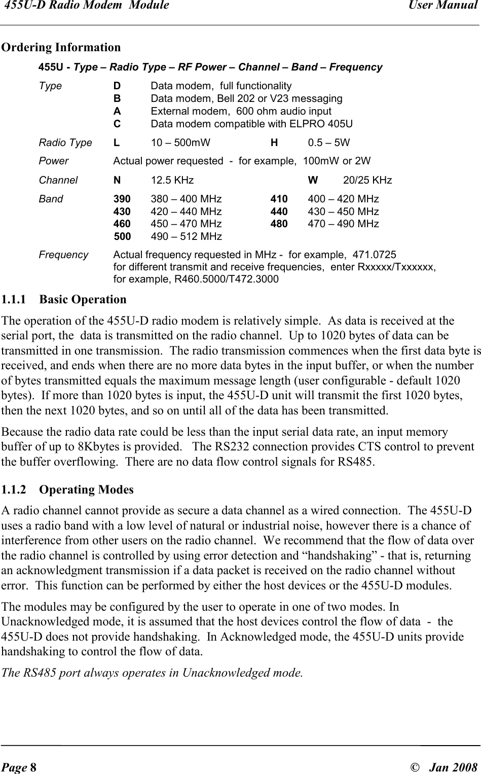  455U-D Radio Modem  Module   User Manual   Page 8  &copy;   Jan 2008 Ordering Information 455U - Type &ndash; Radio Type &ndash; RF Power &ndash; Channel &ndash; Band &ndash; Frequency  Type  D  Data modem,  full functionality     B  Data modem, Bell 202 or V23 messaging     A  External modem,  600 ohm audio input     C  Data modem compatible with ELPRO 405U Radio Type L  10 &ndash; 500mW  H  0.5 &ndash; 5W Power  Actual power requested  -  for example,  100mW or 2W Channel  N  12.5 KHz     W  20/25 KHz  Band 390  380 &ndash; 400 MHz  410  400 &ndash; 420 MHz     430  420 &ndash; 440 MHz  440  430 &ndash; 450 MHz     460  450 &ndash; 470 MHz  480  470 &ndash; 490 MHz 500  490 &ndash; 512 MHz Frequency  Actual frequency requested in MHz -  for example,  471.0725 for different transmit and receive frequencies,  enter Rxxxxx/Txxxxxx,   for example, R460.5000/T472.3000 1.1.1  Basic Operation   The operation of the 455U-D radio modem is relatively simple.  As data is received at the serial port, the  data is transmitted on the radio channel.  Up to 1020 bytes of data can be transmitted in one transmission.  The radio transmission commences when the first data byte is received, and ends when there are no more data bytes in the input buffer, or when the number of bytes transmitted equals the maximum message length (user configurable - default 1020 bytes).  If more than 1020 bytes is input, the 455U-D unit will transmit the first 1020 bytes, then the next 1020 bytes, and so on until all of the data has been transmitted. Because the radio data rate could be less than the input serial data rate, an input memory buffer of up to 8Kbytes is provided.   The RS232 connection provides CTS control to prevent the buffer overflowing.  There are no data flow control signals for RS485. 1.1.2  Operating Modes   A radio channel cannot provide as secure a data channel as a wired connection.  The 455U-D uses a radio band with a low level of natural or industrial noise, however there is a chance of interference from other users on the radio channel.  We recommend that the flow of data over the radio channel is controlled by using error detection and &ldquo;handshaking&rdquo; - that is, returning an acknowledgment transmission if a data packet is received on the radio channel without error.  This function can be performed by either the host devices or the 455U-D modules.   The modules may be configured by the user to operate in one of two modes. In Unacknowledged mode, it is assumed that the host devices control the flow of data  -  the 455U-D does not provide handshaking.  In Acknowledged mode, the 455U-D units provide handshaking to control the flow of data. The RS485 port always operates in Unacknowledged mode. 