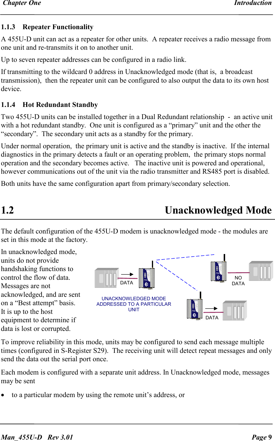  Chapter One  Introduction   Man_455U-D   Rev 3.01  Page 9     1.1.3  Repeater Functionality   A 455U-D unit can act as a repeater for other units.  A repeater receives a radio message from one unit and re-transmits it on to another unit.   Up to seven repeater addresses can be configured in a radio link. If transmitting to the wildcard 0 address in Unacknowledged mode (that is,  a broadcast transmission),  then the repeater unit can be configured to also output the data to its own host device. 1.1.4 Hot Redundant Standby Two 455U-D units can be installed together in a Dual Redundant relationship  -  an active unit with a hot redundant standby.  One unit is configured as a &ldquo;primary&rdquo; unit and the other the &ldquo;secondary&rdquo;.  The secondary unit acts as a standby for the primary.  Under normal operation,  the primary unit is active and the standby is inactive.  If the internal diagnostics in the primary detects a fault or an operating problem,  the primary stops normal operation and the secondary becomes active.   The inactive unit is powered and operational,  however communications out of the unit via the radio transmitter and RS485 port is disabled.  Both units have the same configuration apart from primary/secondary selection.      1.2  Unacknowledged Mode The default configuration of the 455U-D modem is unacknowledged mode - the modules are set in this mode at the factory.  In unacknowledged mode, units do not provide handshaking functions to control the flow of data.  Messages are not acknowledged, and are sent on a &ldquo;Best attempt&rdquo; basis. It is up to the host equipment to determine if data is lost or corrupted.  To improve reliability in this mode, units may be configured to send each message multiple times (configured in S-Register S29).  The receiving unit will detect repeat messages and only send the data out the serial port once. Each modem is configured with a separate unit address. In Unacknowledged mode, messages may be sent  &bull; to a particular modem by using the remote unit&rsquo;s address, or  UNACKNOWLEDGED MODE ADDRESSED TO A PARTICULAR UNIT DATA DATA NO DATA 