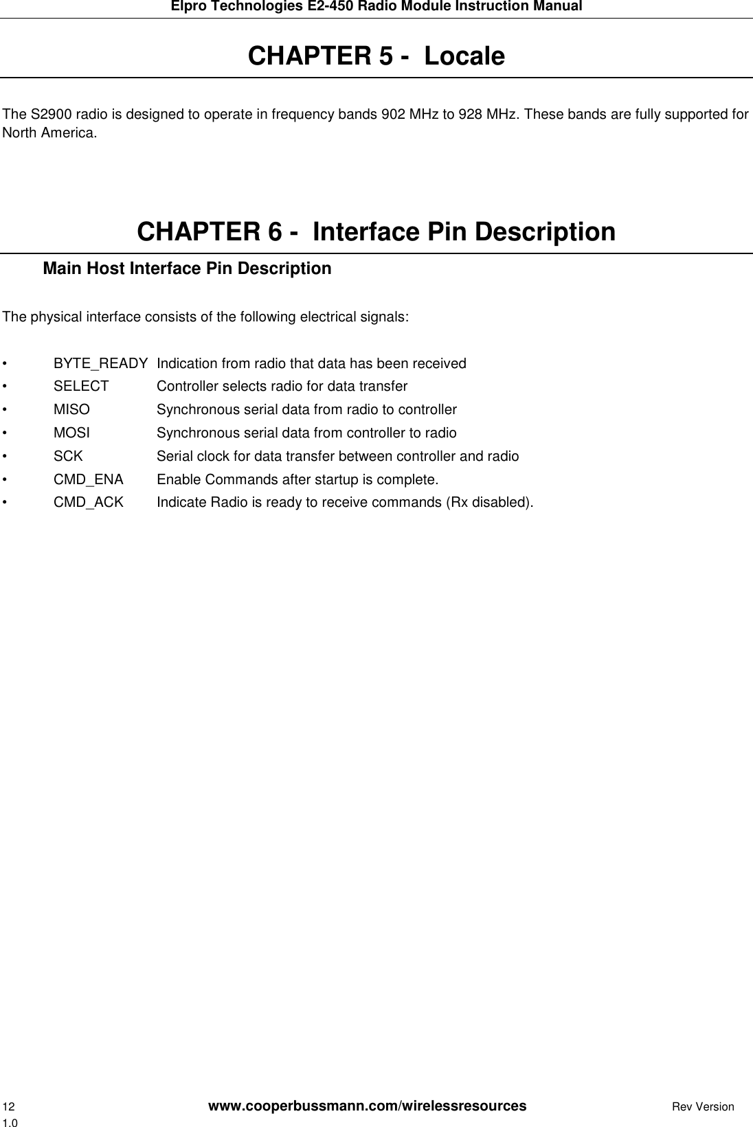 Elpro Technologies E2-450 Radio Module Instruction Manual 12        www.cooperbussmann.com/wirelessresources         Rev Version 1.0 CHAPTER 5 -  Locale  The S2900 radio is designed to operate in frequency bands 902 MHz to 928 MHz. These bands are fully supported for North America.    CHAPTER 6 -  Interface Pin Description    Main Host Interface Pin Description  The physical interface consists of the following electrical signals:  &bull;  BYTE_READY  Indication from radio that data has been received &bull;  SELECT  Controller selects radio for data transfer &bull;  MISO    Synchronous serial data from radio to controller &bull;  MOSI    Synchronous serial data from controller to radio &bull;  SCK    Serial clock for data transfer between controller and radio &bull;  CMD_ENA  Enable Commands after startup is complete. &bull;  CMD_ACK  Indicate Radio is ready to receive commands (Rx disabled).      
