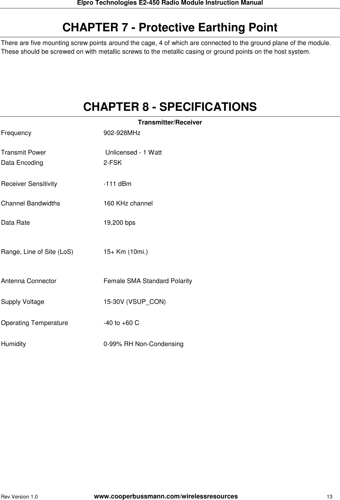 Elpro Technologies E2-450 Radio Module Instruction Manual Rev Version 1.0      www.cooperbussmann.com/wirelessresources        13  CHAPTER 7 - Protective Earthing Point  There are five mounting screw points around the cage, 4 of which are connected to the ground plane of the module. These should be screwed on with metallic screws to the metallic casing or ground points on the host system.       CHAPTER 8 - SPECIFICATIONS Transmitter/Receiver Frequency  902-928MHz   Transmit Power  Unlicensed - 1 Watt  Data Encoding 2-FSK   Receiver Sensitivity  -111 dBm  Channel Bandwidths  160 KHz channel  Data Rate  19,200 bps Range, Line of Site (LoS) 15+ Km (10mi.)   Antenna Connector  Female SMA Standard Polarity  Supply Voltage 15-30V (VSUP_CON)   Operating Temperature -40 to +60 C   Humidity 0-99% RH Non-Condensing      