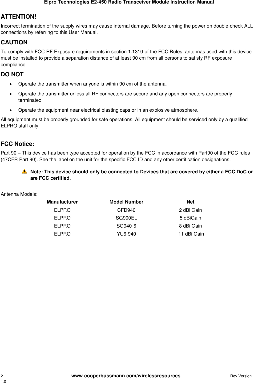 Elpro Technologies E2-450 Radio Transceiver Module Instruction Manual 2        www.cooperbussmann.com/wirelessresources         Rev Version 1.0 ATTENTION!  Incorrect termination of the supply wires may cause internal damage. Before turning the power on double-check ALL connections by referring to this User Manual.  CAUTION  To comply with FCC RF Exposure requirements in section 1.1310 of the FCC Rules, antennas used with this device must be installed to provide a separation distance of at least 90 cm from all persons to satisfy RF exposure compliance.  DO NOT    Operate the transmitter when anyone is within 90 cm of the antenna.    Operate the transmitter unless all RF connectors are secure and any open connectors are properly terminated.    Operate the equipment near electrical blasting caps or in an explosive atmosphere.  All equipment must be properly grounded for safe operations. All equipment should be serviced only by a qualified ELPRO staff only.  FCC Notice:  Part 90 &ndash; This device has been type accepted for operation by the FCC in accordance with Part90 of the FCC rules (47CFR Part 90). See the label on the unit for the specific FCC ID and any other certification designations.  Note: This device should only be connected to Devices that are covered by either a FCC DoC or are FCC certified.  Antenna Models: Manufacturer Model Number Net ELPRO CFD940 2 dBi Gain ELPRO SG900EL 5 dBiGain ELPRO SG940-6 8 dBi Gain ELPRO YU6-940  11 dBi Gain                 