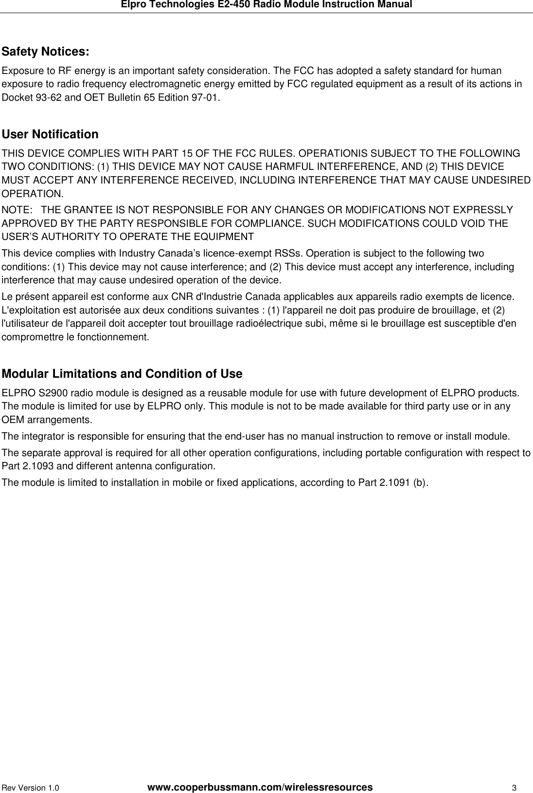 Elpro Technologies E2-450 Radio Module Instruction Manual Rev Version 1.0      www.cooperbussmann.com/wirelessresources        3  Safety Notices:  Exposure to RF energy is an important safety consideration. The FCC has adopted a safety standard for human exposure to radio frequency electromagnetic energy emitted by FCC regulated equipment as a result of its actions in Docket 93-62 and OET Bulletin 65 Edition 97-01.  User Notification THIS DEVICE COMPLIES WITH PART 15 OF THE FCC RULES. OPERATIONIS SUBJECT TO THE FOLLOWING TWO CONDITIONS: (1) THIS DEVICE MAY NOT CAUSE HARMFUL INTERFERENCE, AND (2) THIS DEVICE MUST ACCEPT ANY INTERFERENCE RECEIVED, INCLUDING INTERFERENCE THAT MAY CAUSE UNDESIRED OPERATION. NOTE:   THE GRANTEE IS NOT RESPONSIBLE FOR ANY CHANGES OR MODIFICATIONS NOT EXPRESSLY APPROVED BY THE PARTY RESPONSIBLE FOR COMPLIANCE. SUCH MODIFICATIONS COULD VOID THE USER&rsquo;S AUTHORITY TO OPERATE THE EQUIPMENT This device complies with Industry Canada&rsquo;s licence-exempt RSSs. Operation is subject to the following two conditions: (1) This device may not cause interference; and (2) This device must accept any interference, including interference that may cause undesired operation of the device. Le pr&eacute;sent appareil est conforme aux CNR d'Industrie Canada applicables aux appareils radio exempts de licence. L'exploitation est autoris&eacute;e aux deux conditions suivantes : (1) l'appareil ne doit pas produire de brouillage, et (2) l'utilisateur de l'appareil doit accepter tout brouillage radio&eacute;lectrique subi, m&ecirc;me si le brouillage est susceptible d'en compromettre le fonctionnement.  Modular Limitations and Condition of Use ELPRO S2900 radio module is designed as a reusable module for use with future development of ELPRO products. The module is limited for use by ELPRO only. This module is not to be made available for third party use or in any OEM arrangements. The integrator is responsible for ensuring that the end-user has no manual instruction to remove or install module. The separate approval is required for all other operation configurations, including portable configuration with respect to Part 2.1093 and different antenna configuration. The module is limited to installation in mobile or fixed applications, according to Part 2.1091 (b).    
