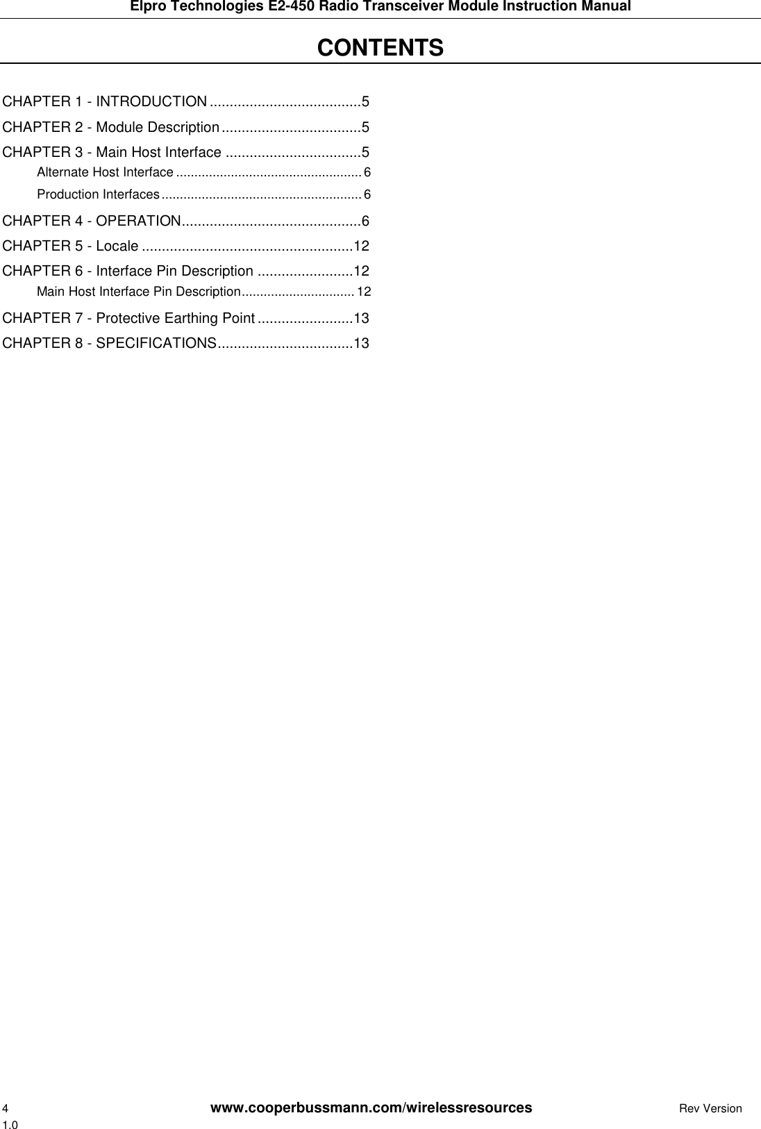 Elpro Technologies E2-450 Radio Transceiver Module Instruction Manual 4        www.cooperbussmann.com/wirelessresources         Rev Version 1.0 CONTENTS     CHAPTER 1 - INTRODUCTION ...................................... 5 CHAPTER 2 - Module Description ................................... 5 CHAPTER 3 - Main Host Interface .................................. 5 Alternate Host Interface ................................................... 6 Production Interfaces ....................................................... 6 CHAPTER 4 - OPERATION ............................................. 6 CHAPTER 5 - Locale ..................................................... 12 CHAPTER 6 - Interface Pin Description ........................ 12 Main Host Interface Pin Description ............................... 12 CHAPTER 7 - Protective Earthing Point ........................ 13 CHAPTER 8 - SPECIFICATIONS .................................. 13   